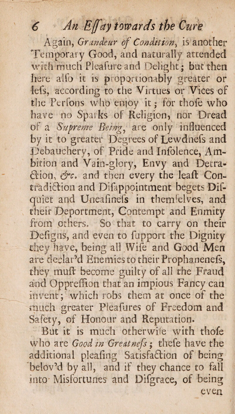 Again, Grandeur of Condition, is another Temporary Good, and naturally attended with much Pleafure and Delight ; but then here aifo it is propQrtionably greater or Id's, according to the Virtues or Vices of the Perfons who enjoy it; for thofe who have no Sparks of Religion, nor Dread of a Supreme Beings are only influenced by it to greater Degrees of Lewdnefs and Debauchery, of Pride and Inlolence, Am¬ bition and Vain-glory, Envy and Detra¬ ction, &c, and then every the leaft Con¬ tradiction and Difappointment begets Dif- quiet and Uneafinefs in themselves, and their Deportment, Contempt and Enmity from others. So that to carry on their Defigns, and even to fupport the Dignity they have, being all Wife and Good Men are declar’d Enemies to their Prophanenefs, they muft become guilty of all the Fraud and Oppreflion that an impious Fancy can invent ; which robs them at once of the much greater Pleafures of Freedom and Safety, of Honour and Reputation. But it is much otherwise with thofe who are Good in Greatnefs; thefe have the additional pleafing Satisfaction of being belov’d by all, and if they chance to fall into Misfortunes and Difgrace, of being even