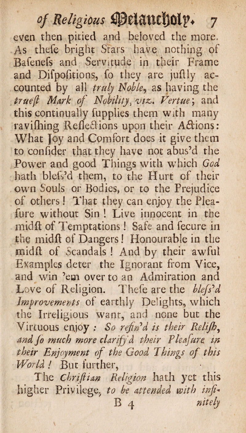 even then pitied and beloved the more. As thefe bright Stars have nothing of Bafenefs and Servitude in their Frame and Difpofitions, fo they are juftly ac¬ counted by all truly Noble^ as having the true(l Mark of Nobility, viz* Fertue; and this continually fupplies them with many ravifhing Reflexions upon their A&ions: What Joy and Comfort does it give them to confider that they have not abus’d the Power and good Things with which God hath blefs’d them, to the Hurt of their own Souls or Bodies, or to the Prejudice of others! That they can enjoy the Plea- fur e without Sin ! Live innocent in the midft of Temptations! Safe and fecure in the midft of Dangers! Honourable in the midft of Scandals ! And by their awful Examples deter the Ignorant from Vice, and win ’em over to an Admiration and Love of Religion. Thefe are the blefs'd Improvements of earthly Delights, which the Irreligious want, and none but the Virtuous enjoy ; So refin'd is their Relijh, and Jo much more clarify d their Vleafure m their Enjoyment of the Good 7hings of this World ! But further, The Chriftian Religion hath yet this higher Privilege, to be attended with inf B 4 nitely