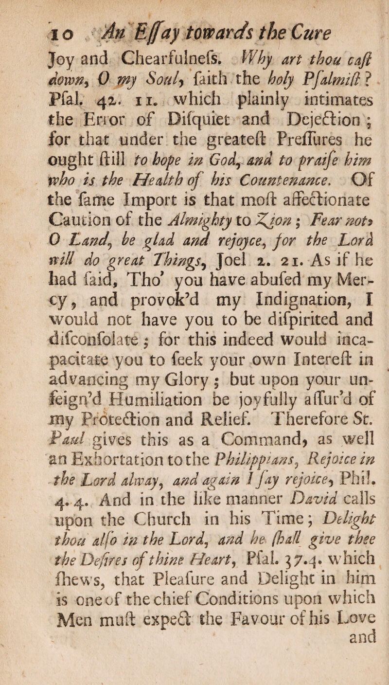 Joy and Chearfulnefs. Why art thou cafi dotvn9 0 my Soul* faith the holy Pfalmjd ? Pfal. 4z. ii. which plainly intimates the Error of Difquiet and Dejeftion ; for that under the greateft PrelTures he ought ftill to hope in Godrand to praife him who is the Health of his Countenance. Of the fame Import is that moft affectionate Caution of the Almighty to Zion; Fear not> 0 Land,\ he glad and rejoyce, for the Lord will do great Things, Joel z. 21. As if he had faid, Tho' you have abufed my Mer¬ cy, and provok’d my Indignation, I would not have you to be difpirited and difconfolate; for this indeed would inca¬ pacitate you to feek your own Intereft in advancing my Glory ; but upon your un¬ feign’d Humiliation be joyfully a (far’d of my Protection and Relief. Therefore St. Paul gives this as a Command* as well an Exhortation to the Phiiippians, Rejoice in the Lord alway, and again 1 jay rejoice* Phi!, 4.4. And in the like manner David calls upon the Church in his Time; Delight thou a/fo in the Lord, and he (hall give thee the Defires of thine Heart, FfaL 37.4. which fhews, that Pleafure and Delight in him is one of the chief Conditions upon which Men mu ft expert the Favour of his Love