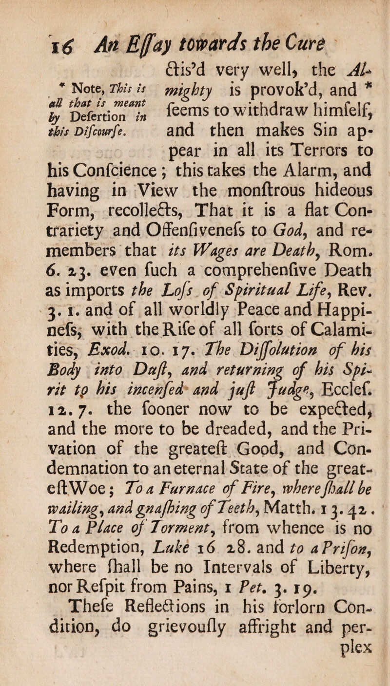 * Note, This is aU that is meant hy Defertion in this Difcourfe. \ 6 An E([ay towards the Cure ftis’d very well, the AU mighty is provok’d, and * feems to withdraw himfelf, and then makes Sin ap¬ pear in all its Terrors to his Confcience ; this takes the Alarm, and having in View the monftrous hideous Form, recollefts, That it is a flat Con¬ trariety and Offenfivenefs to God> and re¬ members that its Wages are Death, Rom* 6. 23. even fuch a comprehenfive Death as imports the Lofs of Spiritual Life, Rev. 3.1. and of all worldly Peace and Happi- nefs, with the Rife of all forts of Calami¬ ties, Exod. 10. 17. The Diffolution of his Body into Dujl, and returning of his Spi¬ rit tp his incenfed and juft jfudge, Ecclef. 12.7* the fooner now to be expe&ed, and the more to be dreaded, and the Pri¬ vation of the greateft Good, and Con¬ demnation to an eternal State of the great- eft Woe; To a Furnace of Fire, where full he wailing, and gnafhing of Teeth, Matth. 13.42. To a Place of Torment, from whence is no Redemption, Luke 16 28. and to aPrifon, where (hall be no Intervals of Liberty, norRefpit from Pains, 1 Pet. 3. 19. Thefe Reflexions in his forlorn Con¬ dition, do grievoufly affright and per¬ plex