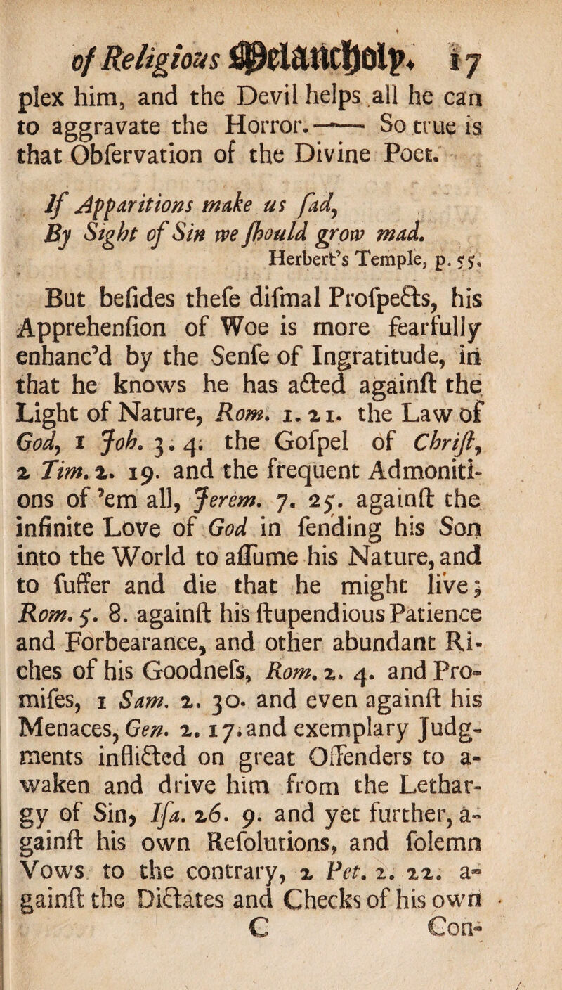 plex him, and the Devil helps all he can t° aggravate the Horror. —— So true is that Obfervation of the Divine Poet. If Apparitions make us fad\ By Sight of Sin we fhould grow mad. Herbert’s Temple, p. ■ : ■. But befides thefe difmal Profpeds, his Apprehenfion of Woe is more fearfully enhanc’d by the Senfe of Ingratitude, in that he knows he has afted againft the Light of Nature, Rom. i. 21. the Law of God, 1 Joh. 3.4. the Gofpel of Chrijf z Tim.z. 19. and the frequent Admoniti¬ ons of ’em all, Jerem. 7. 25:. againft the infinite Love of God in fending his Son into the World to affume his Nature, and to fuffer and die that he might live; Rom. 5. 8. againft his ftupendious Patience and Forbearance, and other abundant Ri¬ ches of his Goodnefs, Rom. z. 4. and Pro» mifes, 1 Sam. z. 30. and even againft his Menaces, Gen. 2.17; and exemplary Judg¬ ments inflicted on great Offenders to a- waken and drive him from the Lethar¬ gy of Sin* Ifa. z6. 9. and yet further, a- gainft his own Refolutions, and folemn Vows to the contrary, 2 Pet. 2. 22. a» gainft the Didates and Checks of his own * C Gon«