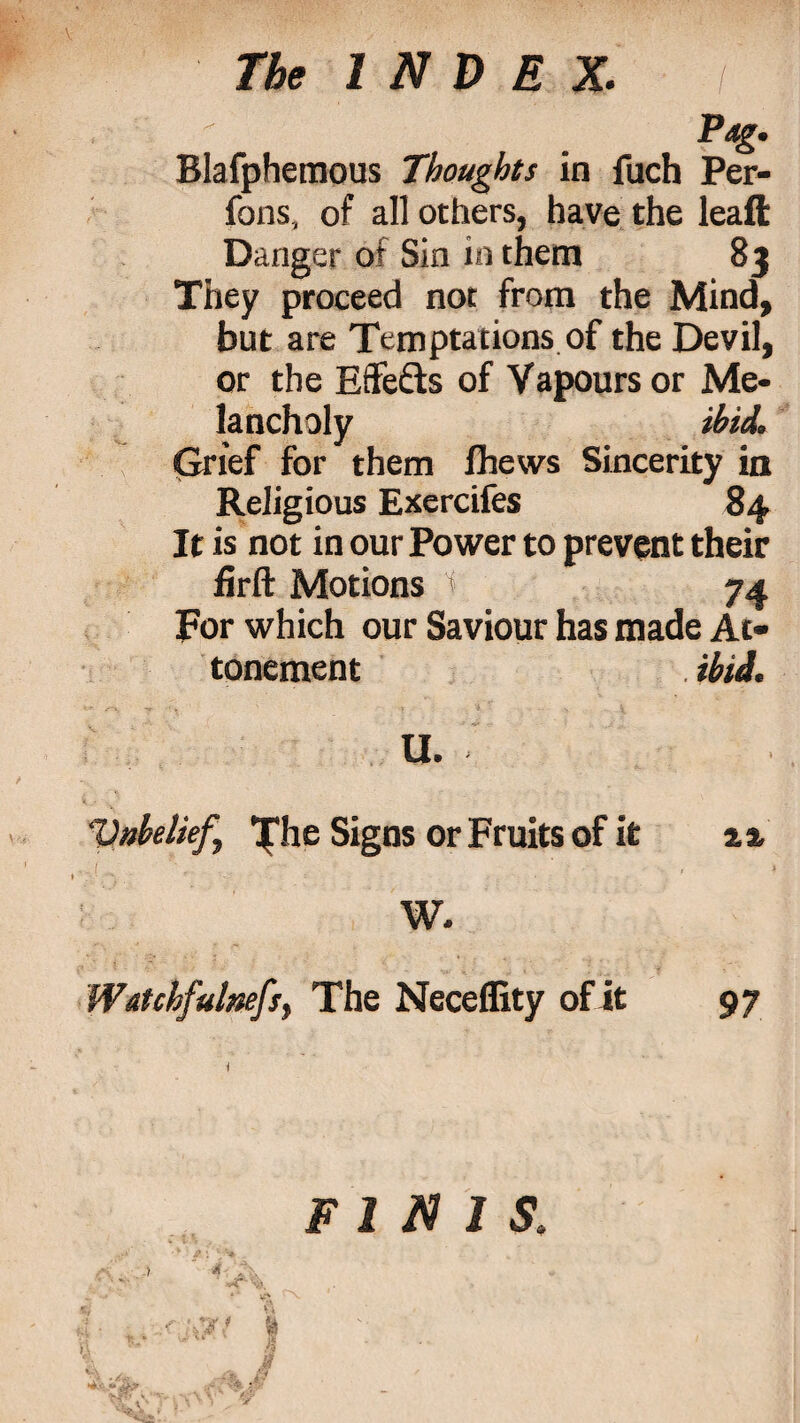 Blafphemous Thoughts in fuch Per- fons, of all others, have the leaft Danger of Sin in them 83 They proceed not from the Mind, but are Temptations of the Devil, or the Effe&s of Vapours or Me¬ lancholy ibid. Grief for them fhews Sincerity in Religious Exercifes 84 It is not in our Power to prevent their firft Motions t 74 For which our Saviour has made At- tonement . ibid. U. Unbelief, 'phe Signs or Fruits of it a a. „ ( ' ; ' • • ’ , 4 W. Wttchfulnefs, The Neceflity of it 97 ) * finis.