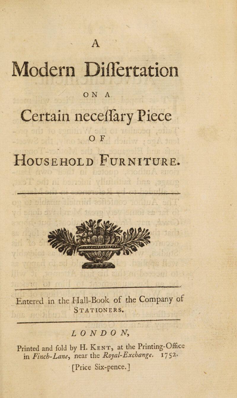 A Modern Diflertation O N A Certain neceilary Piece or \ Household Furniture. ——— Entered in the Hall-Book of the Company of Stationers. LONDON, Printed and fold by H. Kent, at the Printing-Office in Finch-Lane, near the Royal-Ex change. I75^a [Price Six-pence.]
