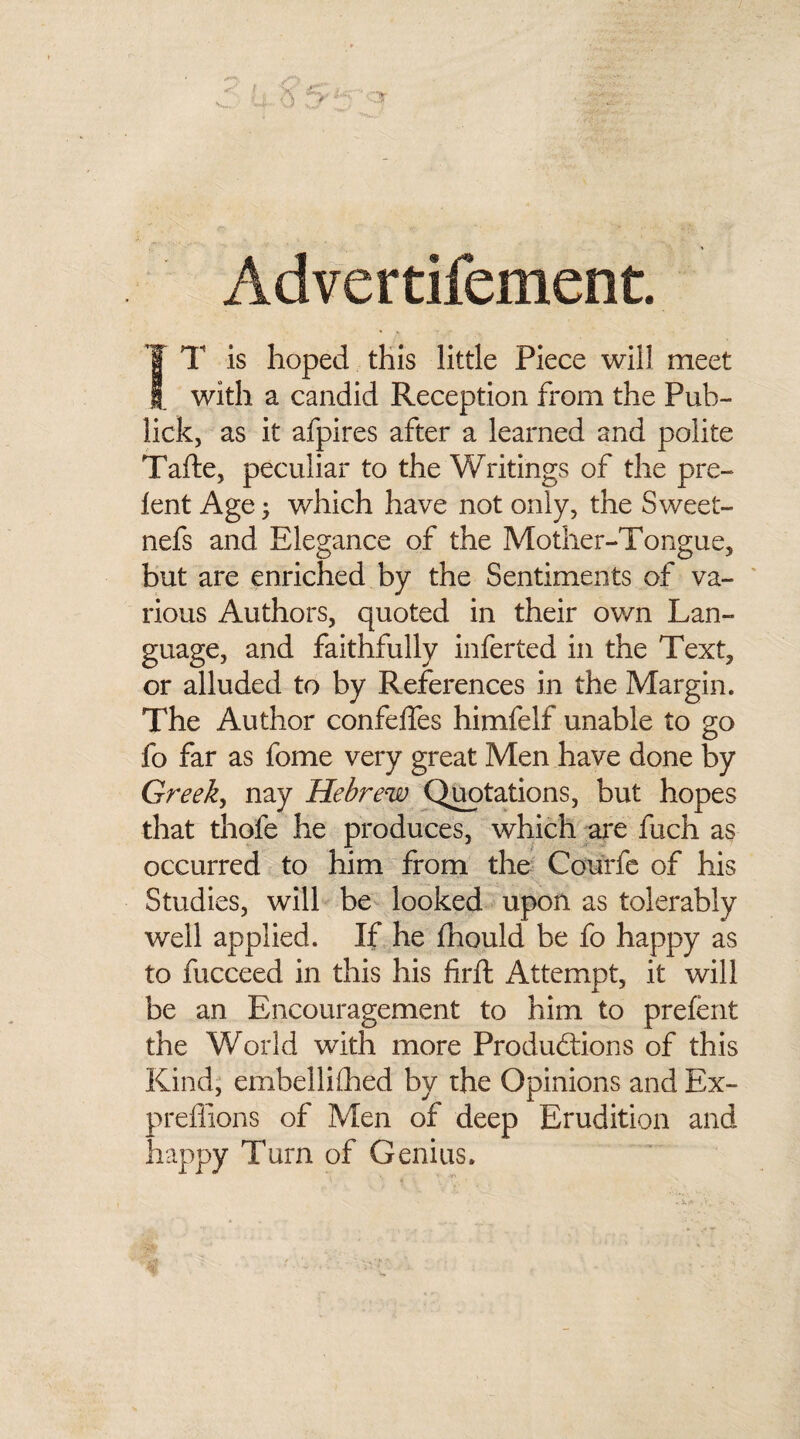 Advertifement. T T is hoped this little Piece will meet 1 with a candid Reception from the Pub- lick, as it afpires after a learned and polite Tafte, peculiar to the Writings of the pre¬ lent Age; which have not only, the Sweet- nefs and Elegance of the Mother-Tongue, but are enriched by the Sentiments of va¬ rious Authors, quoted in their ov/n Lan¬ guage, and faithfully inferted in the Text, or alluded to by References in the Margin. The Author confelfes himfelf unable to go fo far as fome very great Men have done by Greek, nay Hebrew Quotations, but hopes that thofe he produces, which are fuch as occurred to him from the Courfe of his Studies, will be looked upon as tolerably well applied. If he Ihould be fo happy as to fucceed in this his firft Attempt, it will be an Encouragement to him to prelent the World with more Productions of this Kind, embellifhed by the Opinions and Ex- preffions of Men of deep Erudition and happy Turn of Genius.