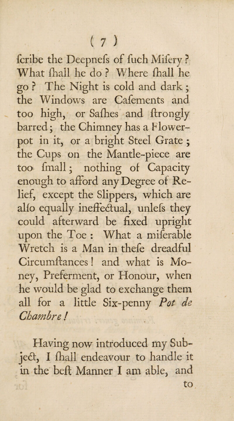 fcribe the Deepnefs of fuch Mifery ? What fhall he do ? Where fhall he go ? The Night is cold and dark; the Windows are Cafements and „ too high, or Safhes and ftrongly barred; the Chimney has a Flower¬ pot in it, or a bright Steel Grate ; the Cups on the Mantle-piece are too fmall; nothing of Capacity enough to afford any Degree of Re¬ lief, except the Slippers, which are alfo equally ineffectual, unlefs they could afterward be fixed upright upon the Toe : What a miferable Wretch is a Man in thefe dreadful Circumftances! and what is Mo¬ ney, Preferment, or Honour, when he would be glad to exchange them all for a little Six-penny Pot de Chambre ! Having now introduced my Sub¬ ject, I fhall endeavour to handle it in the beft Manner I am able, and to,