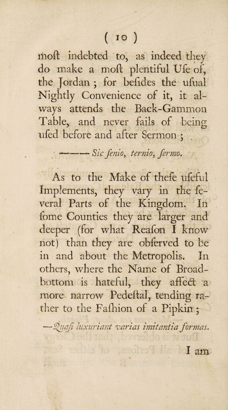 moft indebted to, as indeed they do make a moft plentiful Ufe of, the Jordan ; for beftdes the ufual Nightly Convenience of it, it al¬ ways attends the Back-Gammon Table, and never fails of being ufed before and after Sermon ; • ——— Sic JeniOy ternio, fermo. As to the Make of thefe ufeful Implements, they vary in the fe- veral Parts of the Kingdom. In fome Counties they are larger and deeper (for what Reafon I know not) than they are obferved to be in and about the Metropolis. In others, where the Name of Broad- bottom is hateful, they affedt a more narrow Pedeftal, tending ra¬ ther to the Fafhion of a Pipkin; —Shtafi luxuriant varies imitantia formas. I am