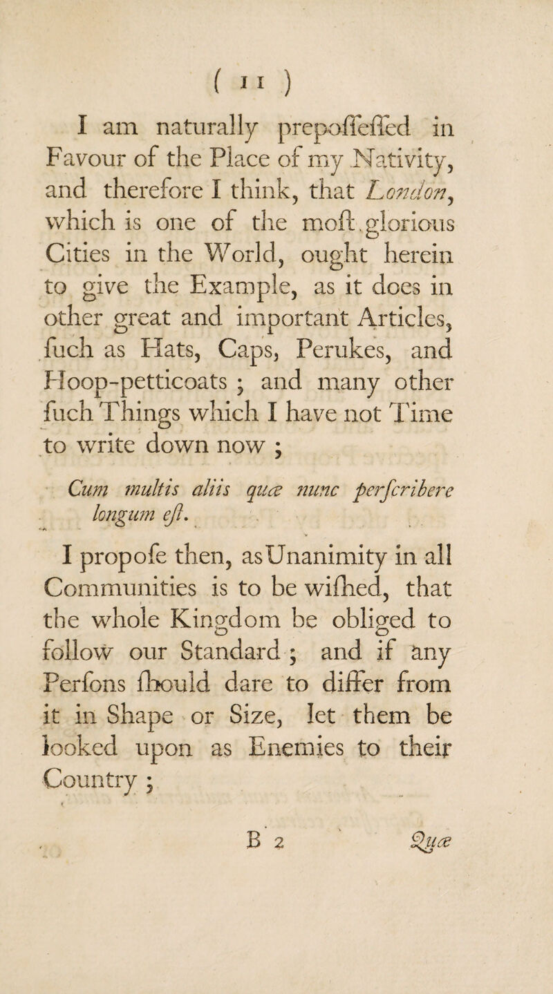 I am naturally prepoffeffed in Favour of the Pla.ce of my Nativity, and therefore I think, that London, which is one of the moft. glorious Cities in the World, ought herein to give the Example, as it does in other great and important Articles, fuch as Hats, Caps, Perukes, and Ploop-petticoats ; and many other fuch Things which I have not Time to write down now ; Cum multis aliis qua nunc perfcribei~e longum ejl. I propofe then, as Unanimity in all Communities is to be wifhed, that the whole Kingdom be obliged to follow our Standard ; and if any Perfons fhould dare to differ from it in Shape or Size, let them be looked upon as Enemies to their Country ; B 2 Qua