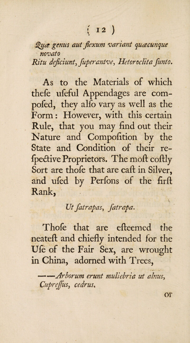 Qua genus aut fiexum variant quacunque novato Ritu dejiciunt, fuperantve, Hetoroclita fun to. As to the Materials of which thefe ufeful Appendages are com- pofed, they alio vary as well as the Form: However, with this certain Rule, that you may find out their Nature and Compofition by the State and Condition of their re- fpective Proprietors. The moft coftly Sort are thole that are calf in Silver, and ufed by Perfons of the firft Rank, - ■ • N , ■ \ Ut fatrapasy fatrapa. Thofe that are efteemed the neateft and chiefly intended for the Ule of the Fair Sex, are wrought in China, adorned with Trees, -Arborum erunt miiliebria ut alnus, Cuprejfus, cedrus. or