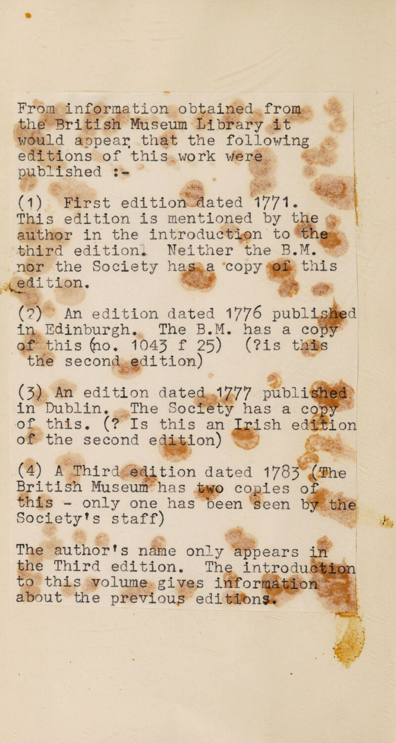 From, information obtained from .the4 British Museum Library it would appear that the following editions of this work were ilished :- (i) First edition-dilated 177*1 • This edition is mentioned by the author in the introduction to th third edition* Neither the B*M. nor the Society hap-,,a ‘copythis ;<>W, edition .m tip- (?) An edition dated 177^ publi ip, Edinburgh* The B.M* has a co_ of this ^io* 1045 f 25) (?is this the second edition) d m- (5) An edition datedr 1777 public in Dublin. The Society has a cqj of this. (? Is this an Jxish edition of the second ec^|ion) * (4) A Third edition dated 178? £&he British Museumhas two cogies of this - only one has been seen by*. Society’s staff) JirnL .. The authorfs name only appears in the Third edition. The; introiucti to this volume gives information* about the previous editions.