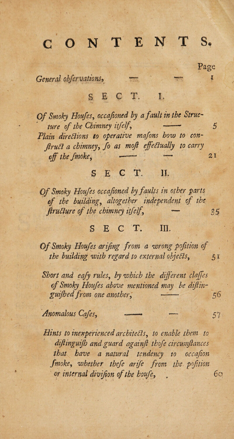 CONTENTS. Page General obfervations, “ ~ { SECT, I. Of Smoky Houfes, occafioned by a fault in the Struc¬ ture of the Chimney itfelf -' 5 Plain directions to operative mafons how to con- flruCl a chimney, fo as moft effectually to carry off the fmoke9 -—- — 21 SECT, II. Of Smoky Houfes occafioned by faults in other parts cf the building, altogether independent of the JlruClure of the chimney itfelf 9 —* SECT. III. Of Smoky Houfes arifing from a wrong pofition of the building with regard to external objects9 51 Short and eafy rules, by which the different daffies cf Smoky Houfes above mentioned may be difiin- guifhed from one another9 ——- 56 Anomalous Cafes, — — 57 Hints to inexperienced architects, to enable them to dijhnguijh and guard againft thofe circumftances that have a natural tendency to occafion fmoke, whether thefe arife from the poftion or internal divifion of the houfe, . 60