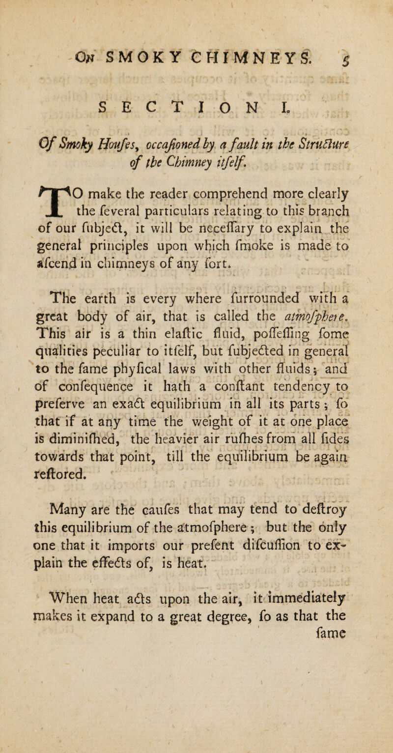 SECTION L Of Smoky Houfes, occasioned by a fault in the Strufture of the Chimney itfelf TO make the reader comprehend more clearly the feveral particulars relating to this branch of our fubjedt, it will be necelfary to explain the general principles upon which fruoke is made to afcend in chimneys of any fort. The earth is every where furrounded with a great body of air, that is called the atmofphete. This air is a thin elaftic fluid, poffeffing fome qualities peculiar to itfelf, but fubjedled in general to the fame phyfical laws with other fluids; and of confequence it hath a conftant tendency to preferve an exa6t equilibrium in all its parts ; fo that if at any time the weight of it at one place is diminifhed, the heavier air rufhesfrom all fides towards that point, till the equilibrium be again reftored. Many are the eaufes that may tend to deftroy this equilibrium of the atmofphere ; but the only one that it imports our prefent difcuifion to ex¬ plain the effedls of, is heat. When heat a6ts upon the air, it immediately makes it expand to a great degree, fo as that the fame