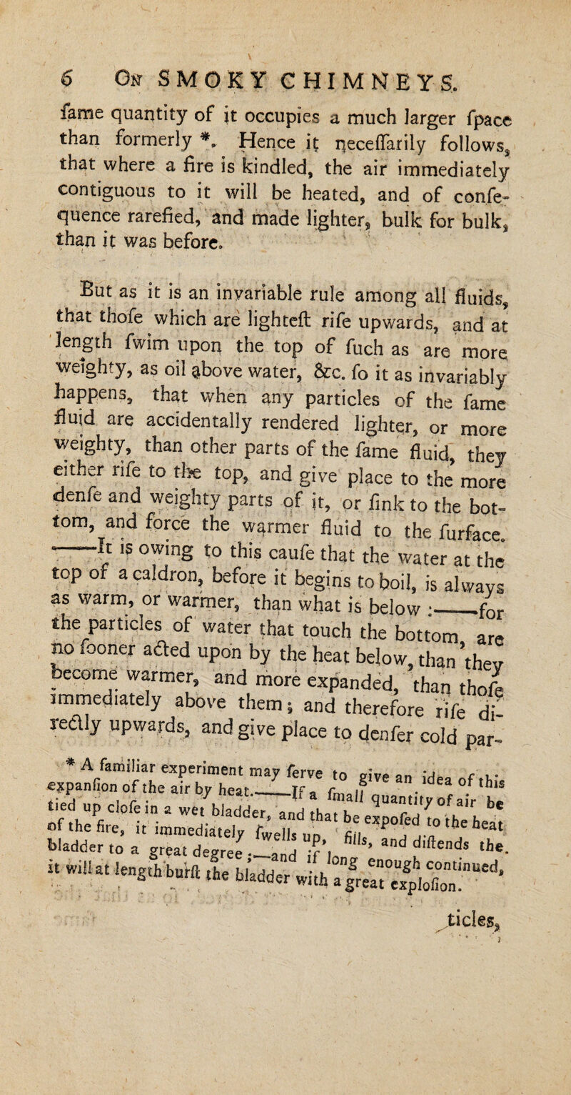 6 On SMOKY CHIMNEYS. fame quantity of jt occupies a much larger fpace than formerly * Hence it neceffarily follows, that where a fire is kindled, the air immediately contiguous to it will be heated, and of confe¬ rence rarefied, and made lighter, bulk for bulk, than it was before. But as it is an invariable rule among all fluids, that thofe which are lighteft rife upwards, and at length fwim upon the top of fuch as are more weighty, as oil above water, &c. fo it as invariably happens, that when any particles of the fame fluid are accidentally rendered lighter, or more weighty, than other parts of the fame fluid, they either rife to the top, and give place to the more denfe and weighty parts of it, or fink to the bot¬ tom, and force the warmer'fluid to the furface. - It is owing to this caufe that the water at the top of a caldron, before it begins to boil, is always as warm, or warmer, than what is below :•_.for the particles of water that touch the bottom are no fooner acted upon by the heat below, than ’thev become warmer, and more expanded, than thofb immediately above them, and therefore rife d - ledly upwards, and give place to deafer cold par- * A familiar experiment may ferve to give an expanfion of the air by heat_if, rn ,?  idea of this tied up clofein a we, bUdde77„d tJ h «u““Vof«r b. of the fire, it immediately fwe l up fin MP°f * ,he hea‘ bladder to a great degree- -and if’i '’ and ^ends ‘he. i. »i«.. ,,4'r^rsir ”d- 4 * •' * * * >' t .> sticks.