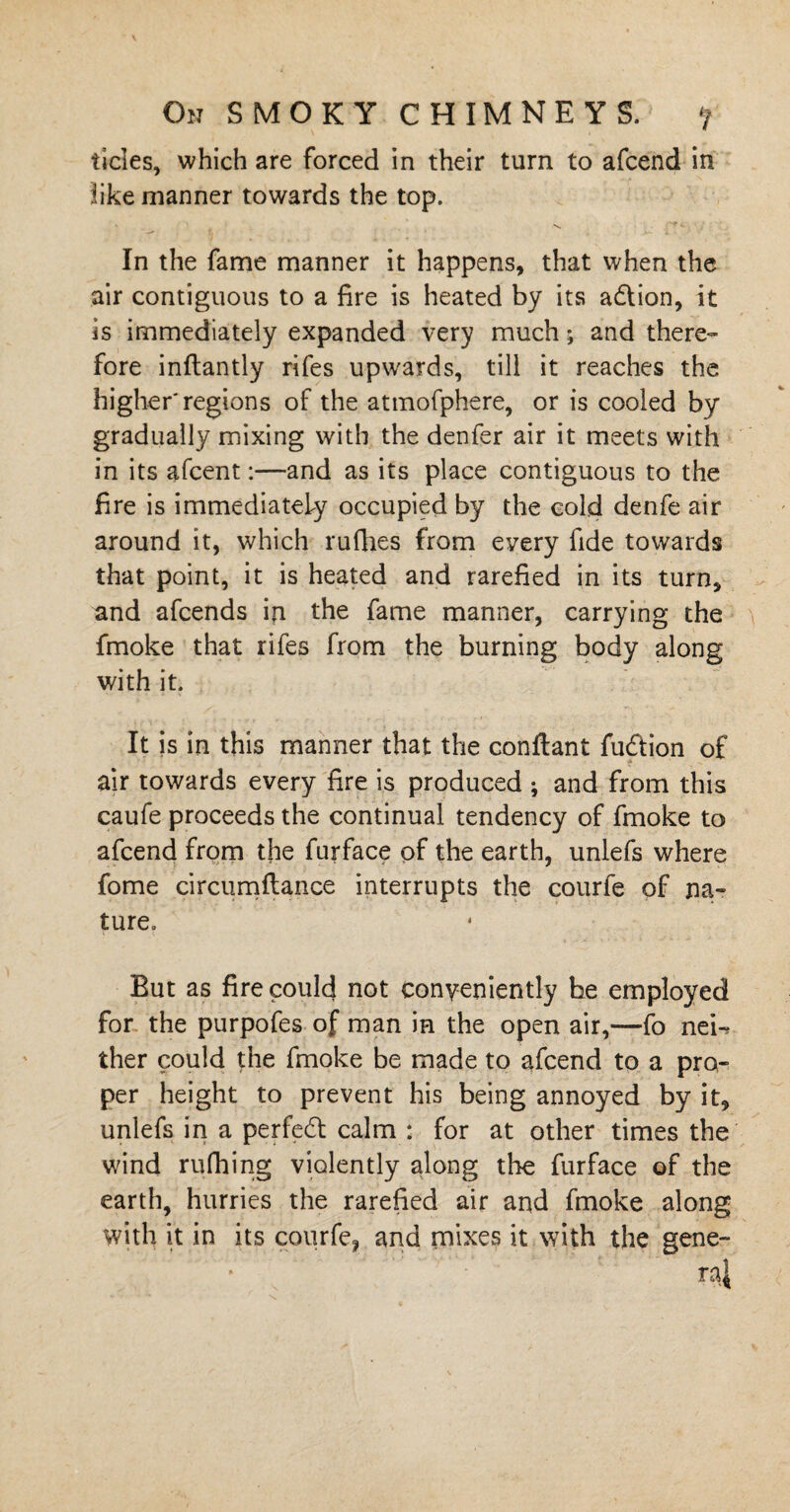 tides, which are forced in their turn to afcend in like manner towards the top. 1 'N, : -• In the fame manner it happens, that when the air contiguous to a fire is heated by its a&ion, it is immediately expanded very much •, and there¬ fore inftantly rifes upwards, till it reaches the higher'regions of the atmofphere, or is cooled by gradually mixing with the denfer air it meets with in its afcent:—and as its place contiguous to the fire is immediately occupied by the cold denfe air around it, which rufhes from every fide towards that point, it is heated and rarefied in its turn, and afcends in the fame manner, carrying the fmoke that rifes from the burning body along with it. It is in this manner that the conftant fu&ion of air towards every fire is produced ; and from this caufe proceeds the continual tendency of fmoke to afcend from the furface of the earth, unlefs where fome circumflance interrupts the courfe of na¬ ture. But as fire could not conveniently he employed for the purpofes of man in the open air,—fo new ther could the fmoke be made to afcend to a pro¬ per height to prevent his being annoyed by it, unlefs in a perfect calm : for at other times the wind rufhing violently along the furface of the earth, hurries the rarefied air and fmoke along with it in its courfe, and mixes it with the gene-