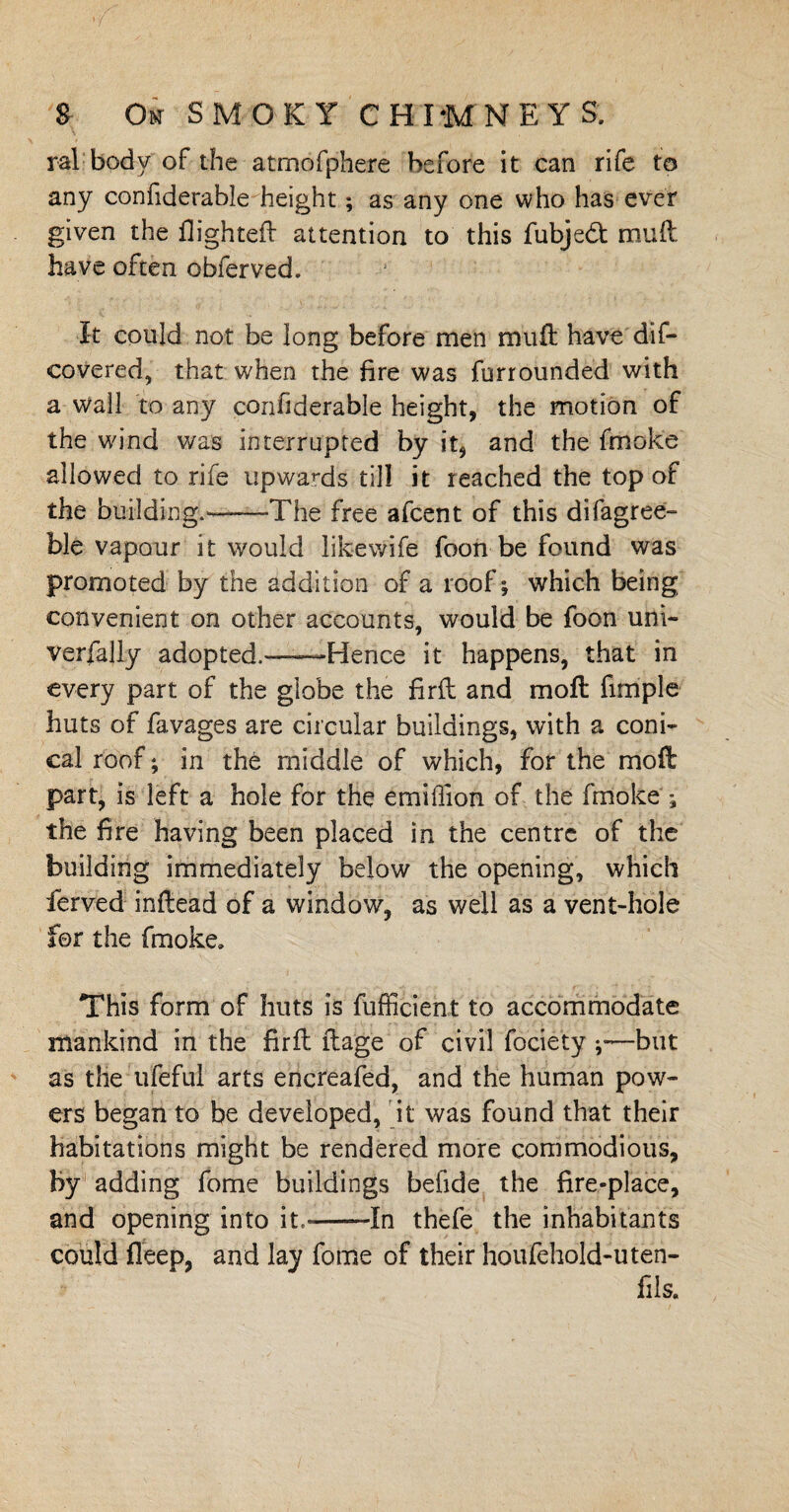 ral body of the atmofphere before it can rife to any confiderable height; as any one who has ever given the flighted attention to this fubje£t mud have often obferved. It could not be long before men mud have dis¬ covered, that when the fire was furrounded with a wall to any confiderable height, the motion of the wind was interrupted by it, and the fmoke allowed to rife upwards till it reached the top of the building.'--The free afcent of this difagree- ble vapour it would likewife foon be found was promoted by the addition of a roof; which being convenient on other accounts, would be foon uni- verfally adopted.—Hence it happens, that in every part of the globe the firft and mod fimple huts of favages are circular buildings, with a coni¬ cal roof; in the middle of which, for the mod part, is left a hole for the emiffion of the fmoke the fire having been placed in the centre of the building immediately below the opening, which fierved indead of a window, as well as a vent-hole for the fmoke. This form of huts is fufficient to accommodate mankind in the fird dage of civil fociety but as the ufeful arts encreafed, and the human pow¬ ers began to be developed, it was found that their habitations might be rendered more commodious. By adding fome buildings befide the fire-place, and opening into it.-In thefe the inhabitants could deep, and lay fome of their houfehold-uten- fils.