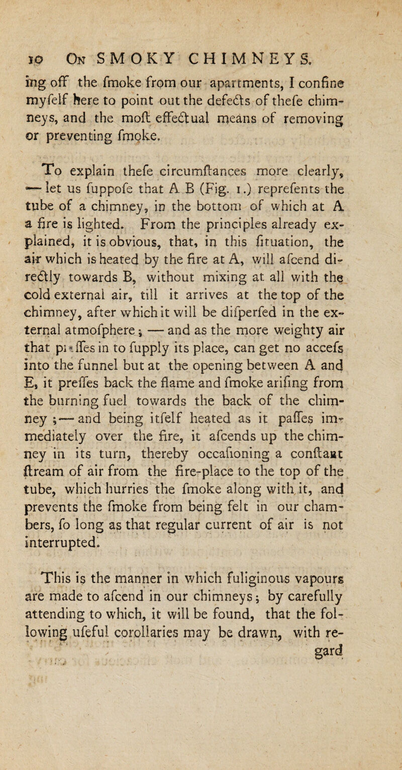 mg off the fmoke from our apartments, I confine myfeif here to point out the defers of thefe chim¬ neys, and the moil effectual means of removing or preventing fmoke. To explain thefe circumilances more clearly, ~ let us fuppofe that A. B (Fig. i.) reprefents the tube of a chimney, in the bottom of which at A a fire is lighted. From the principles already ex¬ plained, it is obvious, that, in this fituation, the air which is heated by the fire at A, will afcend di¬ rectly towards B, without mixing at all with the cold external air, till it arrives at the top of the chimney, after which it will be difperfed in the ex¬ ternal atmofpliere ; — and as the more weighty air that puffer in to fupply its place, can get no accefs into the funnel but at the opening between A and Es it preffes back the flame and fmoke arifrng from the burning fuel towards the back of the chim¬ ney ;—and being itfelf heated as it paffes irm mediately over the fire, it afcends up the chim¬ ney in its turn, thereby occafioning a conflaat flream of air from the fire-place to the top of the tube, which hurries the fmoke along with it, and prevents the fmoke from being felt in our cham¬ bers, fo long as that regular current of air is not interrupted. This is the manner in which fuliginous vapours are made to afcend in our chimneys; by carefully attending to which, it will be found, that the fol¬ lowing ufeful corollaries may be drawn, with re-