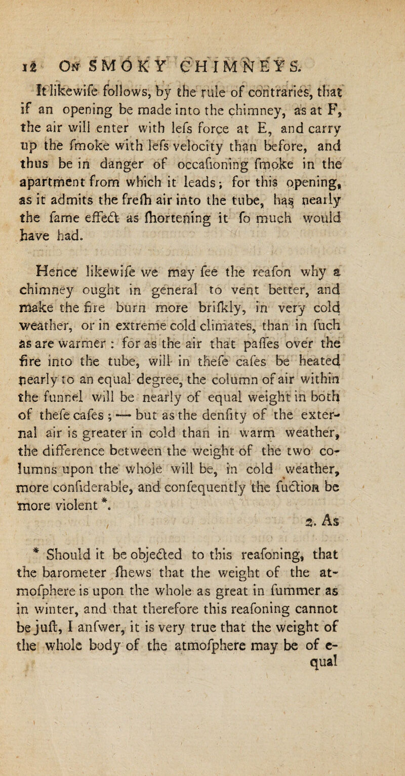 t ' V , • r * It likewife follows, by the rule of contraries, that if an opening be made into the chimney, as at F, the air will enter with lefs force at E, and carry up the fmoke with lefs velocity than before, and thus be in danger of occafioning fmoke in the apartment from which it leads; for this opening, as it admits the frefh air into the tube, ha^ nearly the fame effedt as fhortening it fo much would have had. Hence likewife we may fee the reafon why a chimney ought in general to veqt better, and make the fire burn more brifkly, in very cold weather, or in extreme cold climates, than in fuch as are warmer : for as the air that pafles over the Ere into the tube, will in thefe cafes be heated pearly to an equal degree, the column of air within the funnel will be nearly of equal weight in both of thefe cafes ; but as the denfity of the exter¬ nal air is greater in cold than in warm weather, the difference between the weight of the two co¬ lumns upon the whole will be, in cold weather, more confiderable, and confequently the fuclioa be more violent *. 2. As * Should it be objedted to this reafoning, that the barometer (hews that the weight of the at- mofphere is upon the whole as great in fummer as in winter, and that therefore this reafoning cannot be juft, I anfwer, it is very true that the weight of die whole body of the atmofphere may be of c-
