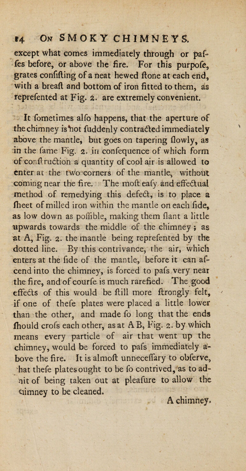 except what comes immediately through or paf- fes before, or above the fire. For this purpofe, grates confiding of a neat hewed done at each end, with a bread and bottom of iron fitted to them, as reprefented at Fig. 2. are extremely convenient. It fometimes alfo happens, that the aperture of the chimney isYiot fuddenly contraded immediately above the mantle, but goes on tapering flowly, as in the fame Fig. 2. in confequence of which form of condrudion a quantity of cool air is allowed to enter at the two corners of the mantle, without coming near the fire. The mod eafy and effedual method of remedying this defed, is to place a fheet of milled iron within the mantle on each fide, as low down as poffible, making them flant a little upwards towards the middle of the chimney ; as at A, Fig. 2. the mantle being reprefented by the dotted line. By this contrivance, the air, which enters at the fide of the mantle, before it can af- cend into the chimney, is forced to pafs very near the fire, and of courfe is much rarefied. The good effeds of this would be dill more ftrongly felt, if one of thefe plates were placed a little lower than the other, and made fo long that the ends fhould crofs each other, as at AB, Fig. 2. by which means every particle of air that went up the chimney, would be forced to pafs immediately a- bove the fire. It is almoft unnecefiary to obferve, hat thefe plates ought to be fo contrived, as to ad- nit of being taken out at pleafure to allow the ciimney to be cleaned. A chimney*