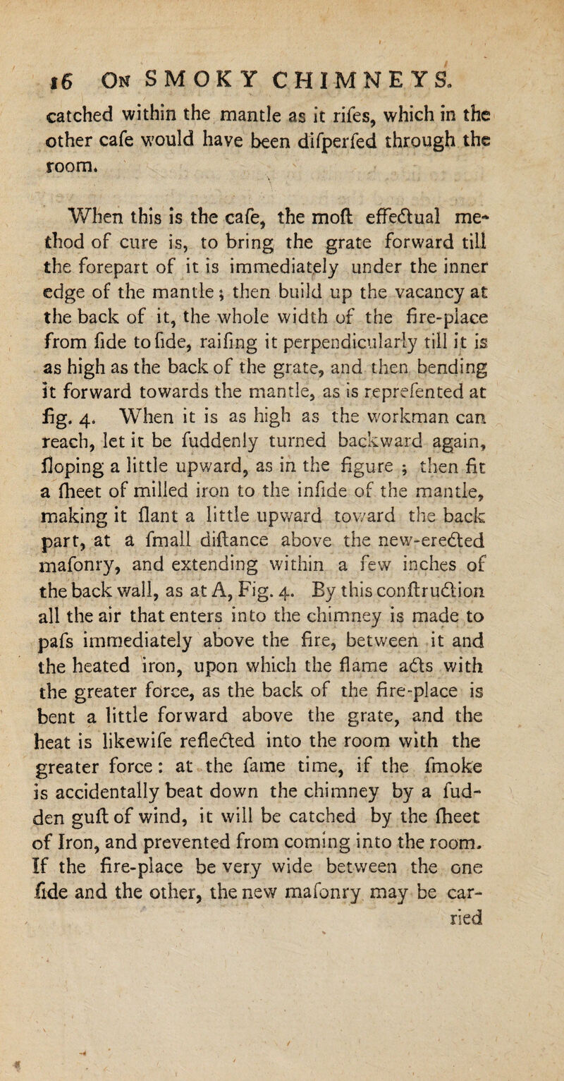 catched within the mantle as it rifes, which in the other cafe would have been difperfed through the room* When this is the cafe* the moft effectual me- thod of cure is, to bring the grate forward till the forepart of it is immediately under the inner edge of the mantle; then build up the vacancy at the back of it, the whole width of the fire-place from fide to fide, raifing it perpendicularly till it is as high as the back of the grate, and then bending it forward towards the mantle, as is reprefented at fig. 4. When it is as high as the workman can reach, let it be fuddenly turned backward again. Hoping a little upward, as in the figure ; then fit a fheet of milled iron to the infide of the mantle, making it fiant a little upward toward the back part, at a fmali diflance above the new-ereded mafonry, and extending within a few inches of the back wail, as at A, Fig. 4. By this conftrudion all the air that enters into the chimney is made to pafs immediately above the fire, between it and the heated iron, upon which the flame ads with the greater force, as the back of the fire-place is bent a little forward above the grate, and the heat is likewife refleded into the room with the greater force: at the fame time, if the fmoke is accidentally beat down the chimney by a Hid¬ den gull: of wind, it will be catched by the fheet of Iron, and prevented from coming into the room. If the fire-place be very wide between the one fide and the other, the new mafonry may be car¬ ried