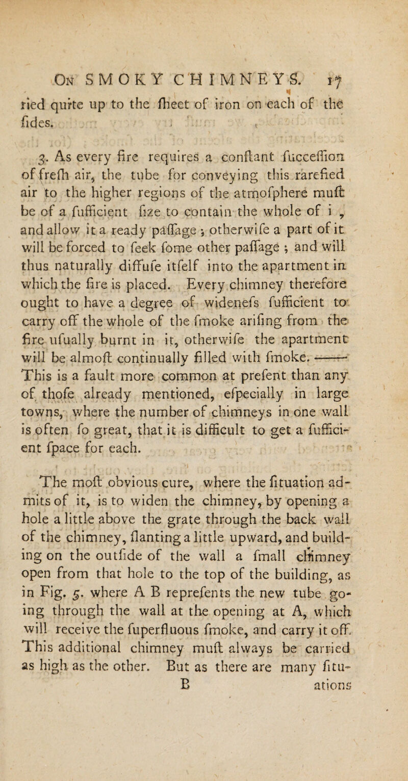 «< • ried quite up to the fheet of iron on each of the (ides. ; t 3. As every fire requires a conftant fuc.ceflian of frefh air, the tube for conveying this rarefied air to the higher regions of the atmofphere muff be of a fufficient fize to contain the whole of i , and allow it a ready paffiige •, other wife a part of it will be forced to feek fome other paffage ; and will thus naturally diffufe itfelf into the apartment in which the fire is placed. Every chimney therefore ought to have a degree of widenefs fufficient to carry off the whole of the fmoke ariling from the fire ufually burnt in it, otherwife the apartment will be almoft continually filled with fmoke.-— This is a fault more common at prefent than any of thofe already mentioned, efpecially in large towns, where the number of chimneys in one wall is often fo great, that it is difficult to get a fuffici¬ ent fpace for each. The moil obvious cure, where the fituation ad¬ mits of it, is to widen the chimney, by opening a hole a little above the grate through the back wall of the chimney, flanting a little upward, and build¬ ing on the outfide of the wall a fmall chimney open from that hole to the top of the building, as in Fig. 5. where A B reprefents the new tube go¬ ing through the wall at the opening at A, which will receive the fuperfluous fmoke, and carry it off This additional chimney muff always be carried as high as the other. But as there are many fitu- B ations