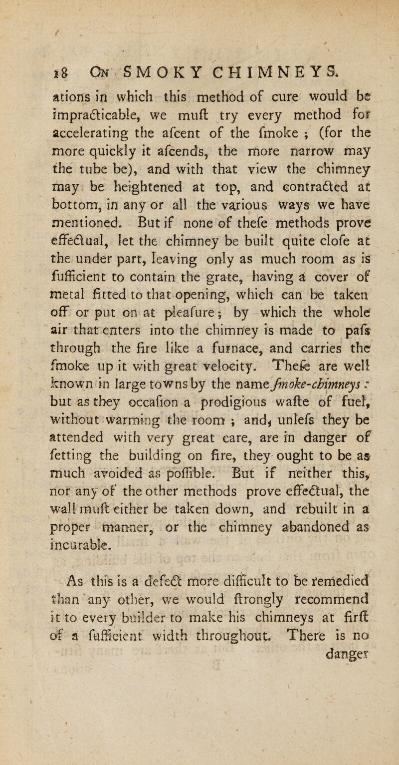 ations in which this method of cure would be impra&icable, we muft try every method for accelerating the afcent of the lmoke ; (for the more quickly it afcends, the more narrow may the tube be), and with that view the chimney may be heightened at top, and eontradled at bottom, in any or all the various ways we have mentioned. But if none of thefe methods prove effectual, let the chimney be built quite clofe at the under part, leaving only as much room as is fufficient to contain the grate, having st cover of metal fitted to that opening, which can be taken off or put on at pleafure; by which the whole' air that enters into the chimney is made to pafs through the fire like a furnace, and carries the fmoke up it with great velocity. Thefe are well known in large towns by the namz fmoke-chimneys : but as they occafion a prodigious wafte of fuel, without warming the room ; and* unlefs they be attended with very great care, are in danger of fetting the building on fire, they ought to be as much avoided as poffible. But if neither this, nor any of the other methods prove effectual, the wall mud either be taken down, and rebuilt in a proper manner, or the chimney abandoned as incurable. As this is a defect more difficult to be remedied than any other, we would ftrongly recommend it to every builder to make his chimneys at fir ft of a fufficient width throughout. There is no danger