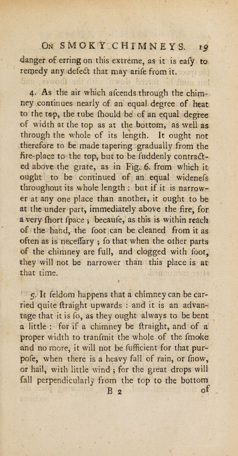 danger of erring on this extreme, as it is eafy to remedy any defedt that may arife from it. 4. As the air which afcends through the chim¬ ney continues nearly of an equal, degree of heat to the top, the tube fhould be of an equal degree of width at the top as at the bottom, as well as through the whole of its length. It ought not therefore to be made tapering gradually from the fire-place to the top, but to be ftiddeniy contract- ed above the grate, as in Fig. 6. from which it ought to be continued of an equal widenefs throughout its whole length : but if it is narrow¬ er at any one place than another, it ought to be at the under part, immediately above the fire, for a very fhort fpace •, becaufe, as this is within reach of the hand, the foot can be cleaned from it as often as is neceffary ; fo that when the other parts of the chimney are full, and clogged with foot, they will not be narrower than this place is at that time. 5. It feldom happens that a chimney can be car¬ ried quite (Iraight upwards : and it is an advan¬ tage that it is fo, as they ought always to be bent a little : for if a chimney be ftraight, and of a proper width to tranfmit the whole of the fmoke and no more, it will not be fufficient for that pur- pofe, when there is a heavy fall of rain, or fnow, or hail, with little wind ; for the great drops will fall perpendicularly from the top to the bottom B 2 of