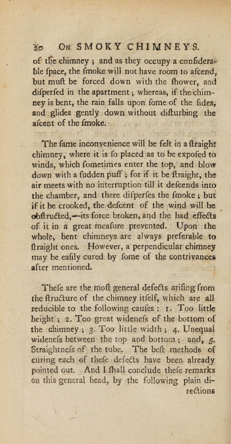 of the chimney ; and as they occupy a eonfidera* ble fpace, the fmoke will not have room to afcend, but mud be forced down with the fhower, and difperfed in the apartment; whereas, if the'chim¬ ney is bent, the rain falls upon fome of the fides, and glides gently down without difturbing the afcent of the fmoke. The fame inconvenience will be felt in a ftraight chimney, where it is fo placed as to be expofed to winds, which fometimes enter the top, and blow down with a hidden puff ; for if it be ftraight, the air meets with no interruption till it defcends into the chamber, and there difperfes the fmoke; but if it be crooked, the defcent of the wind will be obftru6ted,~its force broken, and the bad effedts of it in a great meafure prevented. Upon the whole, bent chimneys are always preferable to ftraight ones. However, a perpendicular chimney may be eafily cured by fome of the contrivances after mentioned. Thefe are the rfioft general defedts arifing from the ftrudture of the chimney ltfelf, which are all reducible to the following caufes : i. Too little height ; 2. Too great widenefs of the bottom of the chimney ; 3.. Too little width ; 4. Unequal widenefs between the top and bottom ; and, 5. Straightnefe of the tube. The belt methods of curing each of thefe defedts have been already pointed out. And 1 fhail conclude thefe remarks on this general head, by the following plain di¬ rections