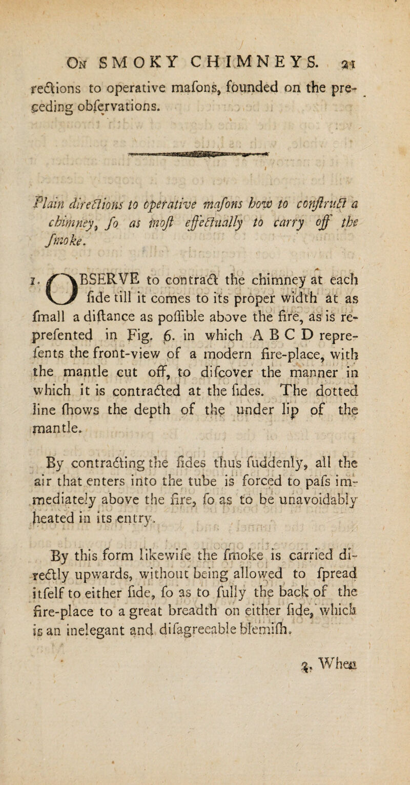 regions to operative mafons, founded on the pre¬ ceding obfervations. Plain dire Bio ns to operative mafons how to conftruB a chimney, fo as inojl effectually to carry off the ftnoke. 2. /^vBSERVE to eon trad the chimney at each fide till it comes to its proper width at as fmall a diftance as poffible above the fire, as is re- prefented in Fig. 6- in which ABC D repre- ients the front-view of a modern fire-place, with the mantle cut off, to difcover the manner in which it is contracted at the tides. The dotted line fhows the depth of the under lip of the mantle. By contracting the fides thus fuddenly, all the air that enters into the tube is forced to pafs im¬ mediately above the fire, fo as to be unavoidably heated in its entry. By this form likewife the frnoke is carried di- redly upwards, without being allowed to fpread itfelf to either fide, fo as to fully the back of the fire-place to a great breadth on either fide, which is an inelegant and difagreeable hlemifm 3, Whm