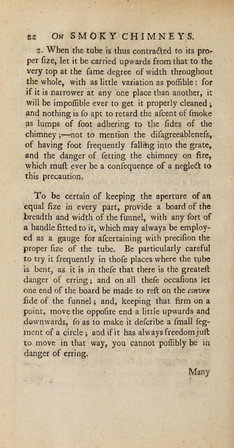 2- When the tube is thus contra&ed to its pro¬ per fize, let it be carried upwards from that to the very top at the fame degree of width throughout the whole, with as little variation as poffible: for if it is narrower at any one place than another, it will be impofiible ever to get it properly cleaned -9 and nothing is fo apt to retard the afcent of fmoke as lumps of foot adhering to the fides of the chimneynot to mention the difagreeablenefs, of having foot frequently falling into the grate, and the danger of fetting the chimney on fire, which mud ever be a confequence of a negledt to this precaution To be certain of keeping the aperture of an equal fize in every part, provide a board of the Breadth and width of the funnel, with any fort of a handle fitted to it, which may always be employ- ed as a gauge for afcertaining with precifion the proper fize of the tube. Be particularly careful to try it frequently in thofe places where the tube Is bent, as it is in thefe that there is the greateft danger of erring; and on all thefe occafions let one end of the board be made to reft on the convex fide of the funnel; and, keeping that firm on a point, move the oppofite end a little upwards and downwards, fo as to make it defcribe a fmall feg- ment of a circle ; and if it has always freedom juft to move in that way, you cannot poffibly be in danger of erring. vi : ■ • • Many