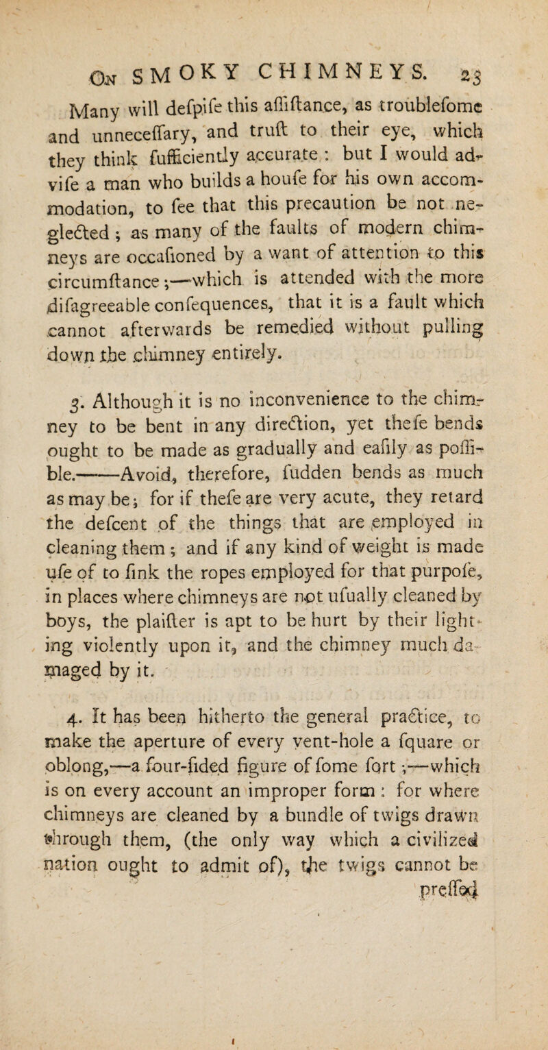 Many will defpife this afiiftance, as troublefome and unneceifary, and truft to their eye, which they think fufficientiy accurate : but I would ad- vife a man who builds a houfe for his own accom¬ modation, to fee that this precaution be not ne¬ glected ; as many of the faults of modern chim¬ neys are occafioned by a want of attention to this circumftance ;—-which is attended with the more difagreeable confequences, that it is a fault which cannot afterwards be remedied without pulling down the .chimney entirely. 3. Although it is no inconvenience to the chimr ney to be bent in any direction, yet thefe bends; ought to be made as gradually and eafily as polh- ble.-Avoid, therefore, fudden bends as much as may be; for if thefe are very acute, they retard the defcent of the things that are employed in cleaning them ; and if any kind of weight is made u-fe of to fink the ropes employed for that purpofe, in places where chimneys are not ufually cleaned by boys, the plaider is apt to be hurt by their light¬ ing violently upon it, and the chimney much da maged by it. ' > • 4. It has been hitherto the general practice, to make the aperture of every vent-hole a fquare or oblong,-—a four-fided figure of fome fort -,~-which is on every account an improper form : for where chimneys are cleaned by a bundle of twigs drawn through them, (the only way which a civilized nation ought to admit of), tfie twigs cannot be 1