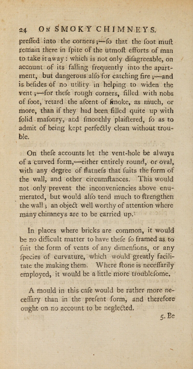 pre&d into the corners ;~To that the foot muft remain there in fpite of the utmofh efforts of man to take it away : which is not only difagreeable, on account of its falling frequently into the apart¬ ment, but dangerous alfo for catching fire and is befides of no utility in helping to widen the ventfor thefe rough corners, filled with nobs of foot, retard the afcent of irnoke, as much, or more, than if they had been filled quite up with folid mafonry, and fmoothly plaiftered, fo as to admit of being kept perfectly clean without trou¬ ble, V ' . f * On thefe accounts let the vent-hole be always of a curved form,—either entirely round, or oval, with any degree of fiatnefs that fuits the form of the wall, and other circumftances. This would not only prevent the inconveniencies above enu¬ merated, but would alfo tend much to ftrengthen the wall; an objedt well worthy of attention where many chimneys are to be carried up. In places where bricks are common, it would be no difficult matter to have thefe fo framed as to ' fuit the form of vents of any dimenfions, or any fpecies of curvature, which would greatly facili¬ tate the making them. Where Hone is neeeffarily employed, it would be a little more troublefome. A mould in this cafe would be rather more n-e- ceffary than in the prefent form, and therefore ought on no account to be neglected. 5. Be