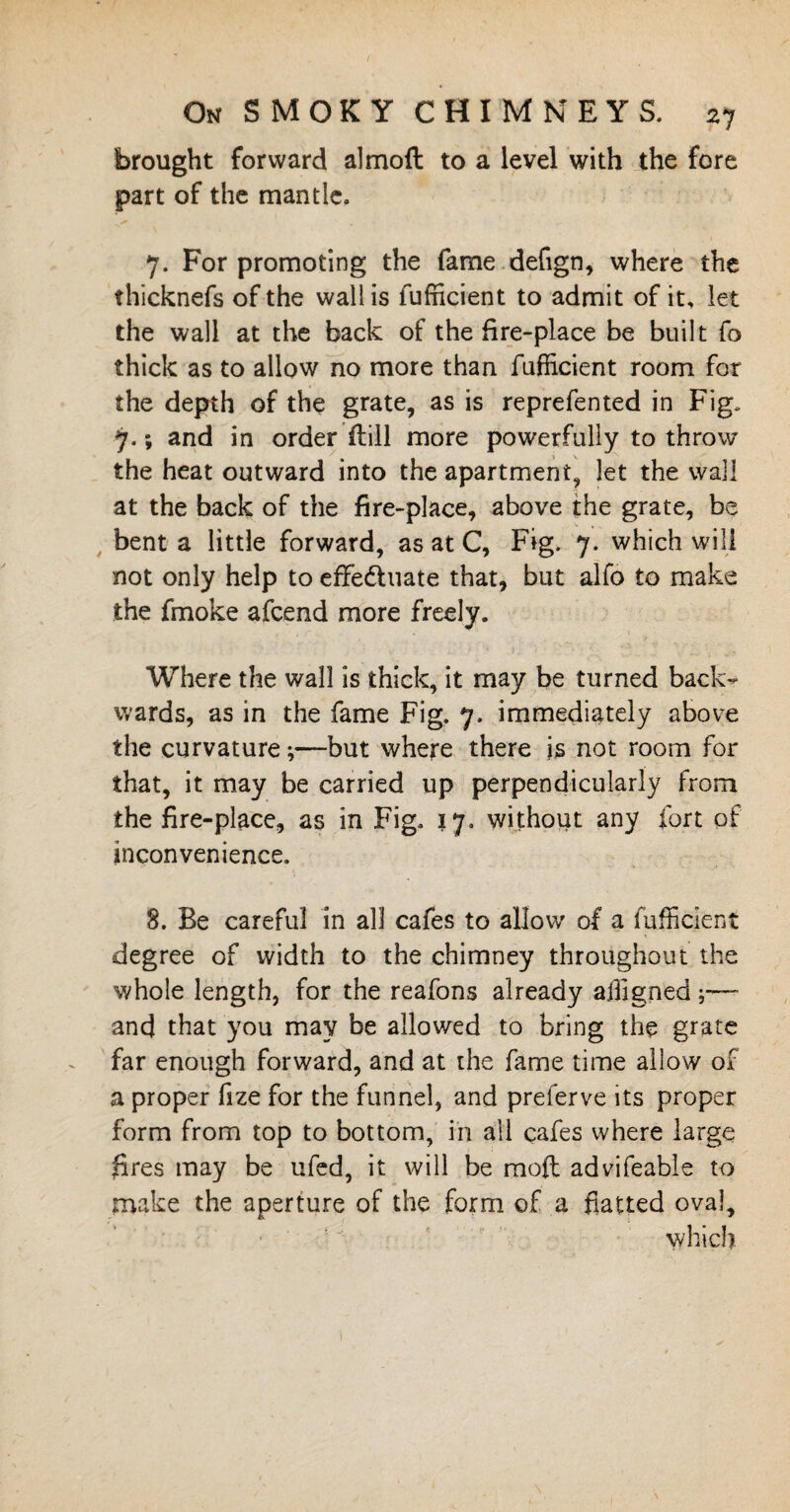brought forward almoft to a level with the fore part of the mantle. 7. For promoting the fame defign, where the thicknefs of the wall is fufhcient to admit of it, let the wall at the back of the fire-place be built fo thick as to allow no more than fufficient room for the depth of the grate, as is reprefented in Fig. 7.; and in order flill more powerfully to throw the heat outward into the apartment, let the wall at the back of the fire-place, above the grate, be bent a little forward, as at C, Fig. 7. which will not only help to effedtuate that, but alfo to make the fmoke afcend more freely. Where the wall is thick, it may be turned back¬ wards, as in the fame Fig. 7. immediately above the curvature;—but where there is not room for that, it may be carried up perpendicularly from the fire-place, as in Fig. 17. without any fort of inconvenience. 8. Be careful in all cafes to allow of a fufficient degree of width to the chimney throughout the whole length, for the reafons already affigned and that you may be allowed to bring the grate far enough forward, and at the fame time allow of a proper fize for the funnel, and preferve its proper form from top to bottom, in all cafes where large fires may be ufed, it will be mod advifeable to make the aperture of the form of a flatted oval, which.