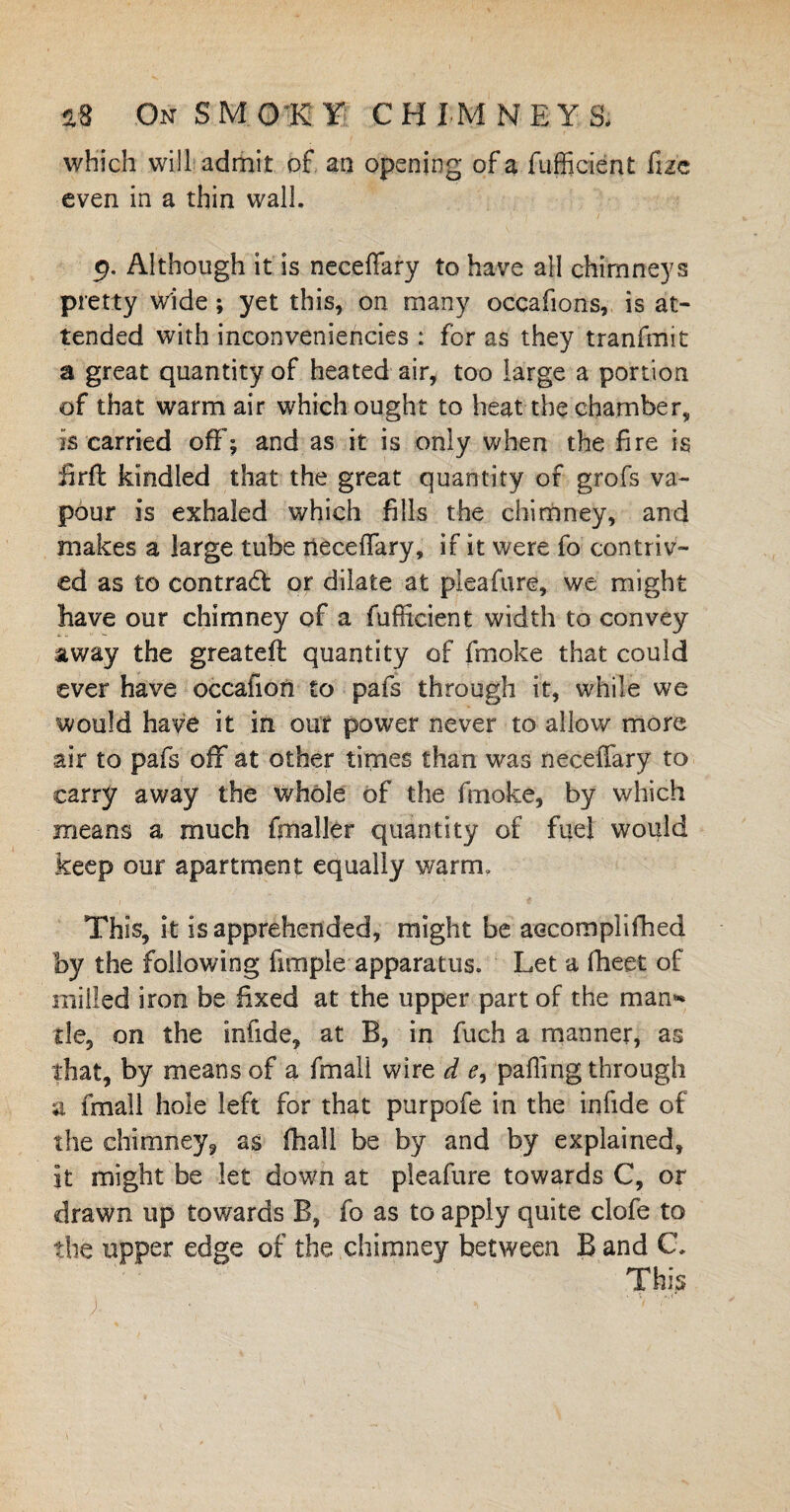 which will admit of an opening of a fuffident fize even in a thin wall. 9. Although it is neceffary to have all chimneys pretty wide; yet this, on many occafions, is at¬ tended with inconveniencies : for as they tranfmit a great quantity of heated air, too large a portion of that warm air which ought to heat the chamber, is carried off; and as it is only when the fire is firfi: kindled that the great quantity of grofs va¬ pour is exhaled which fills the chimney, and makes a large tube neceffary, if it were fo contriv¬ ed as to contract or dilate at pleafure, we might have our chimney of a fufficient width to convey away the greateft quantity of fmoke that could ever have occafion to pais through it, while we would have it in our power never to allow more air to pafs off at other times than was neceffary to carry away the whole of the fmoke, by which means a much fmaller quantity of fuel would keep our apartment equally warm. This, it is apprehended, might be aecomplifhed by the following fimple apparatus. Let a fheet of milled iron be fixed at the upper part of the man* tie, on the infide, at B, in fuch a manner, as that, by means of a fmall wire d e, palling through a fmall hole left for that purpofe in the infide of the chimney* as (hall be by and by explained, it might be let down at pleafure towards C, or drawn up towards B, fo as to apply quite clofe to the upper edge of the chimney between B and C. This