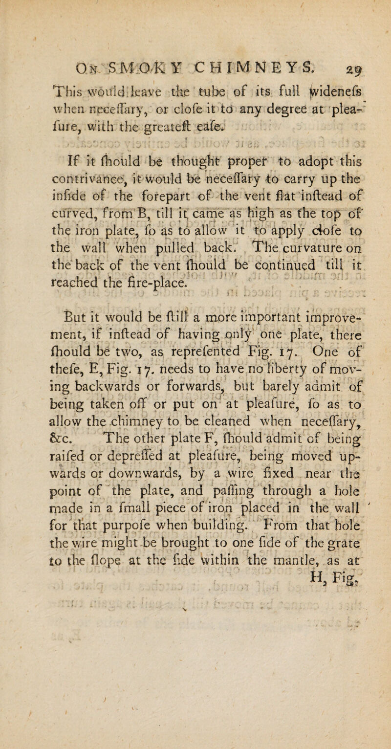 This would leave the tube of its full ^videnefs when neceffary, or clofe it to any degree at plea¬ fure, with the greatefl eafev If it fhould be thought proper to adopt this contrivance, it would be neceffary to carry up the infide of the forepart of the vent fiat inftead of curved, from B, till it, came as high as the top of the iron plate, fo as to allow it to apply ciofe to the wall when pulled back. The curvature on the back of the vent fhould be continued till it reached the fire-place. 0 5 0 !' - . - , . i But it would be flill a more important improve¬ ment, if inftead of having only one plate, there fhould ba two, as reprefented Fig. 17. One of thefe, E, Fig. 17. needs to have no liberty of mov¬ ing backwards or forwards, but barely admit of being taken off or put on at pleafure, fo as to allow the chimney to be cleaned when neceffary, &:c. The other plate F, fhould admit of being raifed or depreffed at pleafure, being moved up¬ wards or downwards, by a wire fixed near the point of the plate, and palling through a hole made in a fimali piece of iron placed in the wall for that purpofe when building. From that hole thev/ire might be brought to one fide of the grate to the Hope at the fide within the mantle, as at % Fig,