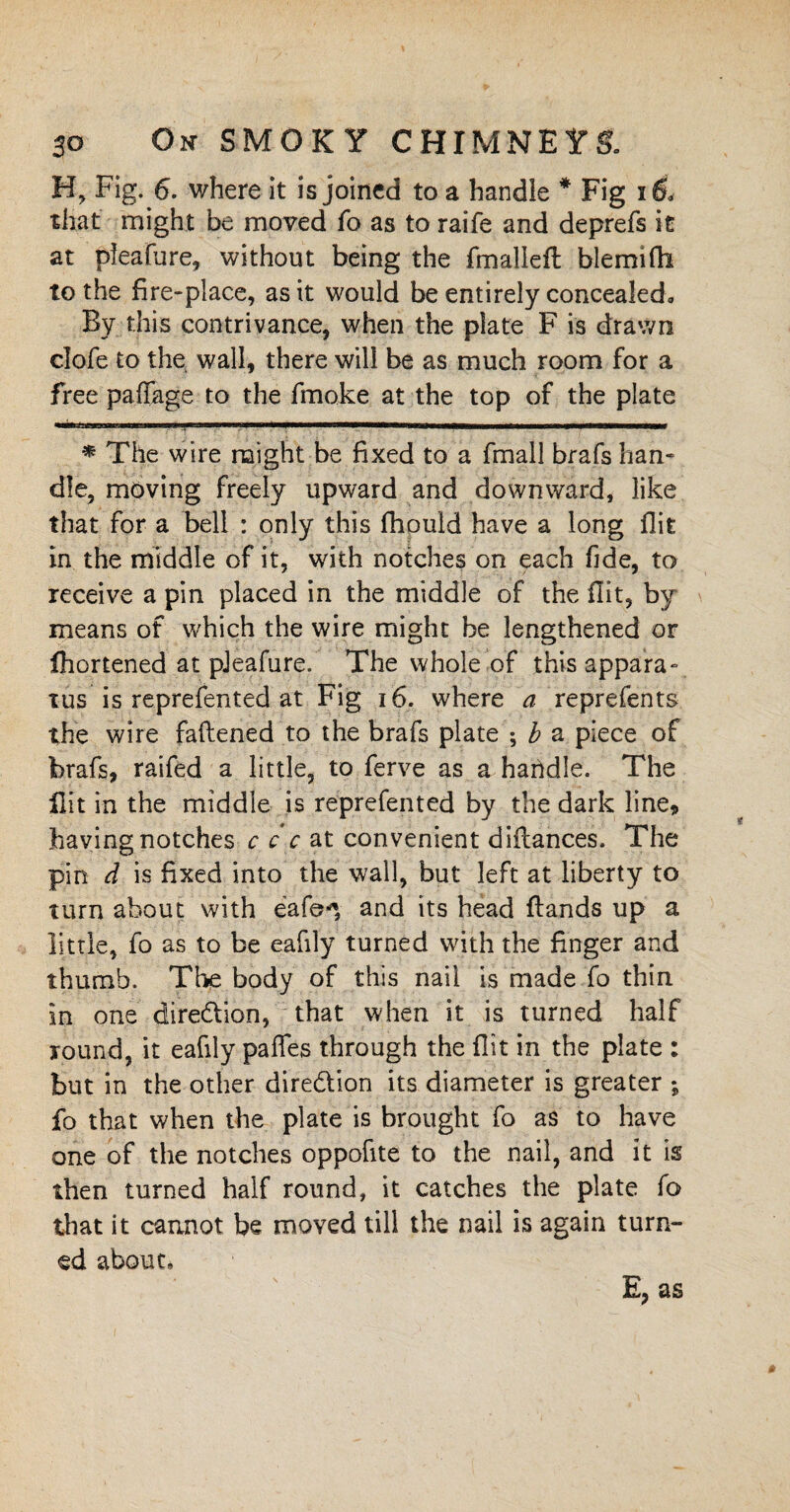 H, Fig. 6. where it is joined to a handle * * Fig i& that might be moved fo as to raife and deprefs it at pfeafure, without being the fmalleft blemifli to the fire-place, as it would be entirely concealed. By this contrivance, when the plate F is drawn dofe to the wall, there will be as much room for a free paffage to the fmoke at the top of the plate -mmmnmt ...... i.r-T-..,. n »m i i nun * The wire might be fixed to a fmall brafs han¬ dle, moving freely upward and downward, like that for a bell : only this fhould have a long flit in the middle of it, with notches on each fide, to receive a pin placed in the middle of the flit, by means of which the wire might be lengthened or Ihortened at pJeafure. The whole of this appara¬ tus is reprefented at Fig 16. where a reprefents the wire fattened to the brafs plate ; b a piece of brafs, raifed a little, to ferve as a haridle. The flit in the middle is reprefented by the dark line, having notches c c c at convenient diilances. The pin d is fixed into the wall, but left at liberty to turn about with eafe*, and its head ftands up a little, fo as to be eafily turned with the finger and thumb. The body of this nail is made fo thin in one direction, that when it is turned half round, it eafily pafles through the flit in the plate : but in the other dire&ion its diameter is greater ; fo that when the plate is brought fo as to have one of the notches oppofite to the nail, and it is then turned half round, it catches the plate fo that it cannot be moved till the nail is again turn¬ ed about. E, as