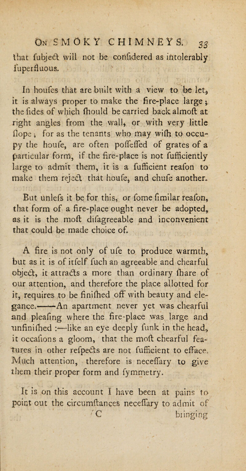 that fubjeCt will not be confidered as intolerably fu per duo us. In houfes that are built with a view to be let* it is always proper to make the fire-place large; the Tides of which fhould be carried backalmoft at right angles from the wall* or with very little (lope i for as the tenants who may wifh to occu¬ py the houfe, are often poffeffied of grates of a particular form, if the fire-place is not fufficiently large to admit them, it is a fufficient reafon to make them reject that houfe* and Ghufe another* But unlefs it be for this, or fome fimilar reafon, that form of a fire-place ought never be adopted, as it is the molt difagreeable and inconvenient that could be made choice ofi A fire is not only of ufe to produce warmth, but as it is of itfelf fuch an agreeable and chearful object, it attracts a more than ordinary (hare of our attention, and therefore the place allotted for it, requires to be finifhed off with beauty and ele¬ gance,——An apartment never yet was chearful and pleafmg where the fire-place was large and unfinifiled —like an eye deeply funk in the head, it occafions a gloom, that the mod chearful fea¬ tures in other refpeCts are not fufficient to efface. Much attention, therefore is necefiary to give them their proper form and fymmetry. It is on this account I have been at pains to point out the circumftances neceflary to admit of ?G bringing