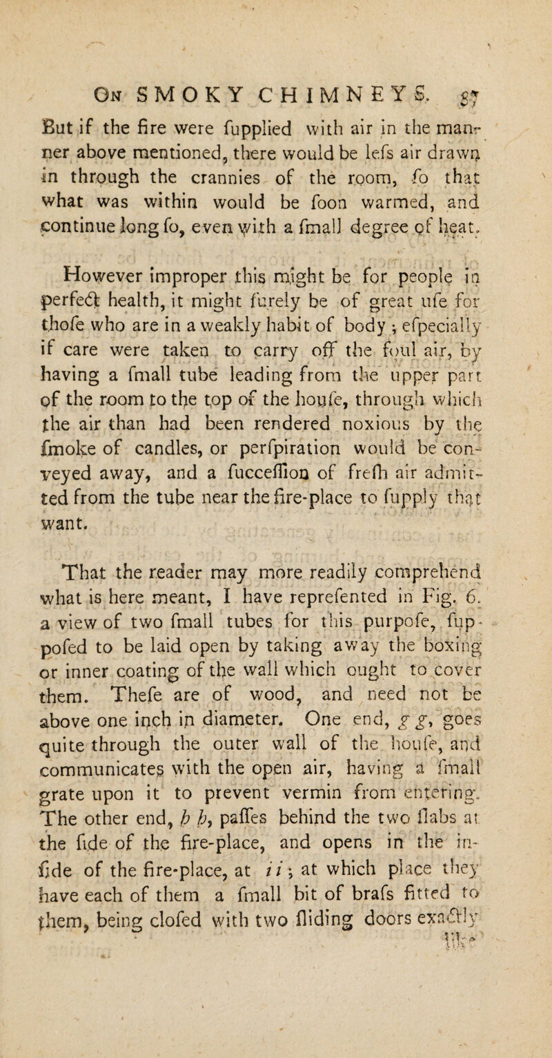 But if the fire were fupplied with air in the manr ner above mentioned, there would be lefs air drawn in through the crannies of the room, fo that what was within would be foon warmed, and continue long fo, even y/ith a fmall degree qf heat. However improper this might be for people in perfect health, it might furely be of great ufe for t.hofe who are in a weakly habit of body ; efpecially if care were taken to carry off the foul air, by having a fmall tube leading from the upper part of the room to the top of the houfe, through which the air than had been rendered noxious by the fmoke of candles, or perforation would be con¬ veyed away, and a fucceffion of frefh air admit¬ ted from the tube near the fire-place to flip ply that want. That the reader may more readily comprehend what is here meant, I have reprefented in Fig. 6. a view of two fmall tubes for this purpofe, flip* pofed to be laid open by taking away the boxing or inner coating of the wall which ought to cover them. Thefe are of wood, and need not be above one inch in diameter. One end, gg, goes quite through the outer wall of the. houfe, and communicates with the open air, having a fmall grate upon it to prevent vermin from entering; The other end, h h, paffes behind the two flabs at the fide of the fire-place, and opens in the in- fide of the fire-place, at ii; at which place they have each of them a fmall bit of brafs fitted to them, being clofed with two Aiding doors exrufrly m -