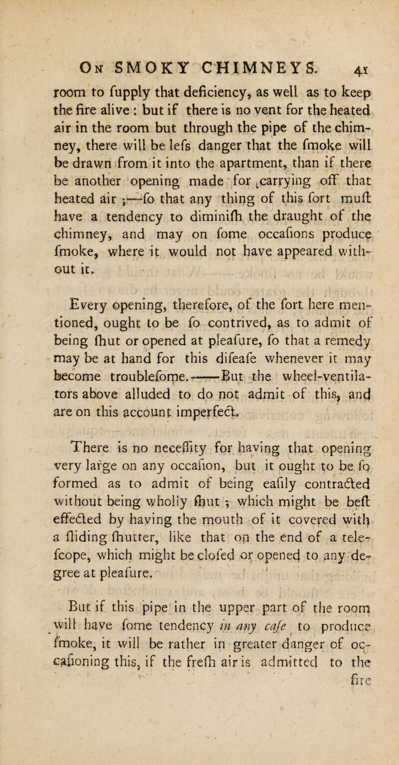 room to fupply that deficiency, as well as to keep the fire alive : but if there is no vent for the heated air in the room but through the pipe of the chim¬ ney, there will be lefs danger that the fmoke will be drawn from it into the apartment, than if there be another opening made for ^carrying off that heated air fo that any thing of this fort muff have a tendency to diminifh the draught of the chimney, and may on fome occafions produce fmoke, where it would not have appeared with¬ out it. Every opening, therefore, of the fort here men¬ tioned, ought to be fo contrived, as to admit of being fhut or opened at pleafure, fo that a remedy may be at hand for this difeafe whenever it may become troublefome.--But the wheel-ventila¬ tors above alluded to do not admit of this, and are on this account imperfect. There is no neceffity for having that opening very large on any occafion, but it ought to be fp formed as to admit of being eafily contracted without being wholiy fhut ; which might be bell effected by having the mouth of it covered with a Hiding dinner, like that on the end of a tele- fcope, which might be clofed or opened to any de¬ gree at pleafure. But if this pipe in the upper part of the room will have fome tendency in any cafe to produce fmoke, it will be rather in greater danger of oc- cauoning this, if the freHi air is admitted to the Y''” ' ' fire