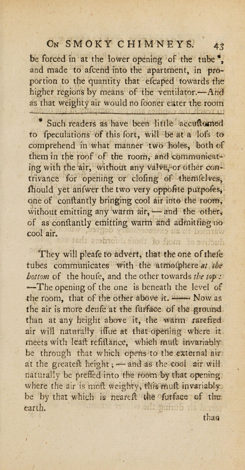 On SMOKY CHIMNEYS. 43 be forced in at the lower opening of the tube *, and made to afcend into the apartment, in pro¬ portion to the quantity that efcaped towards the higher regions by means of the ventilator.—And as that weighty air would no fooner enter the room Such readers as have been little accuftomed to {peculations of this fort, will be at a lofs to comprehend in what manner two holes, both of them in the roof of the room, and communicat¬ ing with the air, without any valve,-or other con¬ trivance for opening or clofmg of themfelves, fliould yet anfwer the two very oppofite purpofes, one of conftantly bringing cool air into the room, without emitting any warm air, —- and the other* of as conftantly emitting warm and admitting no cool air. They will pleafe to advert, that the one of thefe tubes communicates with the atmoi’phere at the bottom of the houfe, and the other towards the top: —The opening of the one is beneath the level of the room, that of the other above it.-Now as the air is more denfe at the furface of the ground than at any height above it, the warm rarefied air will naturally iflue at that opening where ft meets with leaft refiftance, which muft invariably be through that which opens to the external air at the greateft height;-—and as the cool air will naturally be preffed into the room by that opening where the air is moft weighty, this muft invariably be by that which is neareft the furface of the earth, than