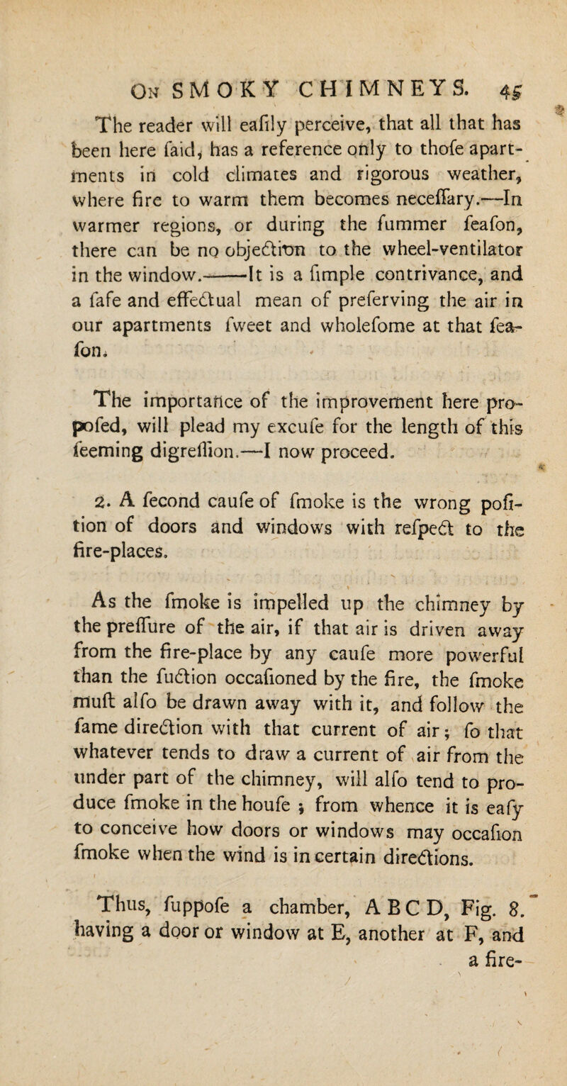 The reader will eafily perceive, that all that has been here laid* has a reference only to thofe apart¬ ments in cold climates and rigorous weather, where fire to warm them becomes neceffary.—In warmer regions, or during the fummer feafon, there can be no objeditm to the wheel-ventilator in the window.--It is a fimple contrivance, and a lafe and effedual mean of preferving the air in our apartments fweet and wholefome at that fea- fom The importance of the improvement here pro- pofed, will plead my excufe for the length of this teeming digrellion.—I now proceed. 2. A fecond caufe of fmoke is the wrong posi¬ tion of doors and windows with refped to the fire-places. As the fmoke is impelled up the chimney by the prefliire of the air, if that air is driven away from the fire-place by any caufe more powerful than the fudion occafioned by the fire, the fmoke muft aifo be drawn away with it, and follow the fame diredion with that current of air; fo that whatever tends to draw a current of air from the tinder part of the chimney, will alfo tend to pro¬ duce fmoke in the houfe ; from whence it is eafy to conceive how doors or windows may occafion fmoke when the wind is in certain diredions. Thus, fuppofe a chamber, A B C D, Fig. 8. having a door or window at E, another at F, and a fire- /