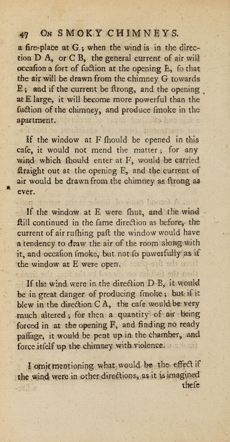 a fire-place at G ; when the wind is in the direc¬ tion DA, or C B, the general current of air will occafion a fort of fu&ion at the opening E, fo that the air will be drawn from the chimney G towards E ; and if the current be ftrong, and the opening at E large, it will become more powerful than the fusion of the chimney, and produce fmoke in the apartment. If the window at F jfhouid be opened in this cafe, it would not mend the matter ; for any wind which fhould enter at F, would be carried firaight out at the opening E, and the current of air would be drawn from the chimney as ftrong as ever. If the window at E were fhut, and the wind * Hill continued in the fame direction as before, the current of air rufhing paft the window would have a tendency to draw the air of the room along with it, and occafion fmoke, but not fo powerfully as if the window at E were open. If the wind, were in the direction D B, it would be in great danger of producing fmoke; but if it blew in the direction C A, the cafe would be very much altered ; for then a quantity of air being forced in at the opening F, and finding no ready paffage, it would be pent up in the chamber, and force itfelf up the chimney with violence, I omit mentioning what would be the- effedif the wind were in other direfVions, as it is imagined thefc