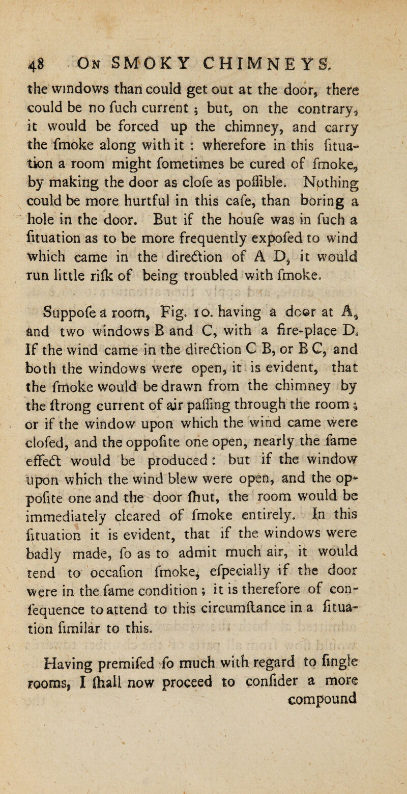 the windows than could get out at the door, there could be no fuch current $ but, on the contrary, it would be forced up the chimney, and carry the fmoke along with it : wherefore in this folia¬ tion a room might fometimes be cured of fmoke, by making the door as clofe as poifible. Nothing could be more hurtful in this cafe, than boring a hole in the door. But if the houfe was in fuch a fouation as to be more frequently expofed to wind which came in the direction of AD, it would run little rilk of being troubled with fmoke, Suppofe a room, Fig. ro. having a door at A* and two windows B and C, with a fire-place D, If the wind came in the direction C B, or B C, and both the windows were open, it is evident, that the fmoke would be drawn from the chimney by the ftrong current of air paffing through the room * or if the window upon which the wind came were clofed, and the oppofite one open, nearly the fame effedt would be produced: but if the window upon which the wind blew were open, and the op* pofite one and the door fhut, the room would be immediately cleared of fmoke entirely. In this fituation it is evident, that if the windows were badly made, fo as to admit much air, it would rend to occafion fmoke, efpeeially if the door were in the fame condition ; it is therefore of con- fequence to attend to this circumftance in a fitua¬ tion fimilar to this. Having premifed fo much with regard to fingle rooms, I flhall now proceed to confider a more compound