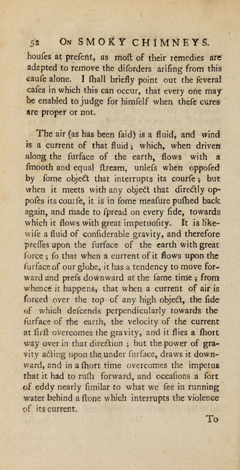 houfes at prefect, as moil of their remedies are adapted to remove the diforders arifing from this eaufe alone. I fhall briefly point out the feverai cafes in which this can occur, that every one may be enabled to judge for himfelf when thefe cures are proper or not. The air (as has been faid) is a fluid, arid wind is a current of that fluid; which, when driven along the furface of the earth, flows with a fmooth and equal flream, unlefs when oppofed by fome object that interrupts its courfe; but when it meets with any objedt that diredUy op- polds its courfe, it is in fome meafure pufhed back again, and made to fpread on every fide, towards which it flows with great impetuofity. It is like- wife a fluid of confiderable gravity, and therefore preffes upon the furface of the earth With great force ; fo that when a current of it flows upon the furface of our globe, it has a tendency to move for¬ ward and prefs downward at the fame time ; from whence it happens, that when a current of air is forced over the top of any high objedf, the fide of which defcends perpendicularly towards the furface of die earth, the velocity of the current at firft overcomes the gravity, and it dies a fhort way over in that diredtion ; but the power of gra¬ vity adding upon the under furface, draws it down¬ ward, and in a fhort time overcomes the impetus that it had to rufh forward, and occafions a fort of eddy nearly fimilar to what we fee in running water behind a Hone which interrupts the violence of its current. To