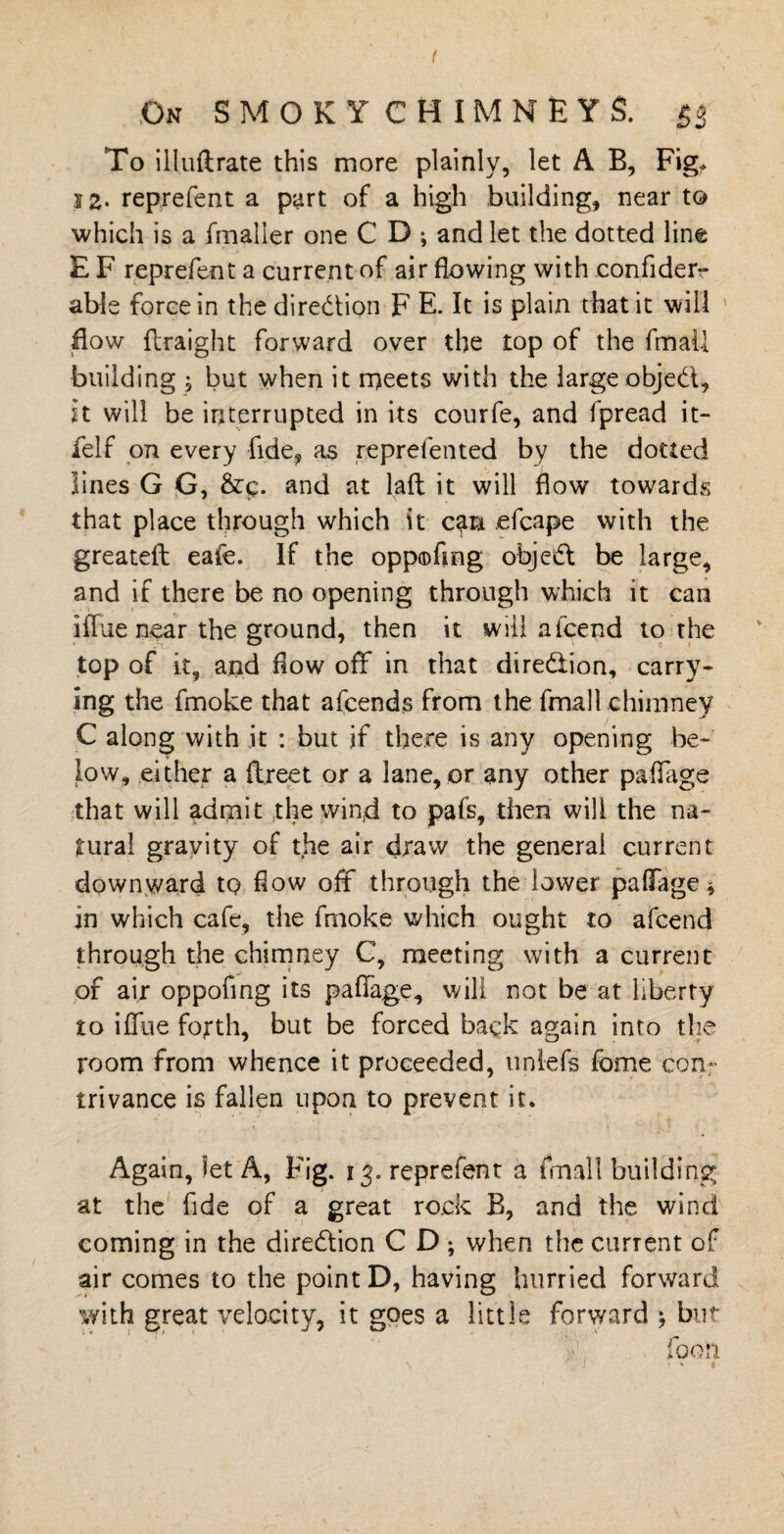 ( On SMOKY CHIMNEYS. 53 To illuftrate this more plainly, let A B, Fig^ 5 2- reprefent a part of a high building, near to which is a fmaller one C D ; and let the dotted line E F reprefent a current of air flowing with .confiderr able force in the direction F E. It is plain that it will How flraight forward over the top of the fmail building j but when it meets with the large objed, it will be interrupted in its courfe, and fpread it- felf on every fide, as reprefented by the dotted lines G G, &c. and at laft it will flow towards that place through which it can .efcape with the greatefh eafe. If the oppofmg objed be large, and if there be no opening through which it can iffue near the ground, then it mil afcend to the top of it, and flow off in that diredion, carry¬ ing the fmoke that afcends from the fmail chimney C along with it : but if there is any opening be¬ low, either a ftreet or a lane, or any other paffage that will admit the win;d to pafs, then will the na¬ tural gravity of the air draw the general current downward tQ flow off through the lower paffage * in which cafe, the fmoke which ought to afcend through the chimney C, meeting with a current of air oppofing its paffage, will not be at liberty to iffue fourth, but be forced back again into the room from whence it proceeded, nnlefs fome con¬ trivance is fallen upon to prevent it. Again, let A, Fig. 13. reprefent a fmail building at the fide of a great rock B, and the wind coming in the diredion C D ; when the current of air comes to the point D, having hurried forward with great velocity, it goes a little forward j but foori