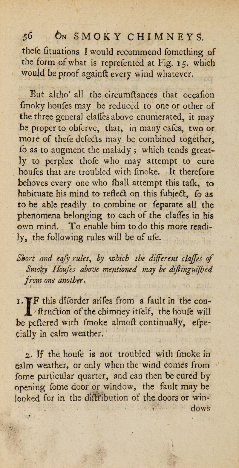 thefe fituations I would recommend fomething of the form of what is reprefented at Fig. 15. which would be proof againft every wind whatever. Eut altho’ all the circumftances that occafion fmoky houfes may be reduced to one or other of the three general clafles above enumerated, it may be proper to obferve, that, in many cafes, two or more of thefe defeats may be combined together* fo as to augment the malady ; which tends great¬ ly to perplex thofe who may attempt to cure houfes that are troubled with fmoke. It therefore behoves every one who (hall attempt this talk, to habituate his mind to refledt on this fubjedt, fo as to be able readily to combine or feparate all the phenomena belonging to each of the clafles in his own mind. To enable him to do this more readi¬ ly, the following rules will be of ufe. Short and eafy rules, by which the different clajjes of Smoky Houfes above mentioned may be dijlinguifbed from one another. I.YF this diforder arifes from a fault in the con- X' ftrudtion of the chimney itfelf, the houfe will be peftered with fmoke almoft continually, efpe- dally in calm weather. 3. If the houfe is not troubled with fmoke in calm weather, or only when the wind comes from fome particular quarter, and can then be cured by opening fome door or window, the fault may be looked for in the dijffibution of the doors or win- , : > • ■ ‘ -t dows
