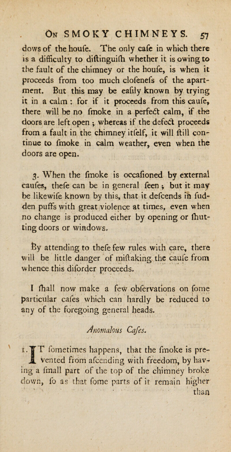 dows of the houfe. The only cafe in which there is a difficulty to diftinguifh whether it is owing to the fault of the chimney or the houfe, is when it proceeds from too much clofenefs of the apart¬ ment. But this may be eafily known by trying it in a calm : for if it proceeds from this caufe, there will be no fmoke in a perfedt calm, if the doors are left open ; whereas if the defect proceeds from a fault in the chimney itfelf, it will ftill con¬ tinue to fmoke in calm weather, even when the doors are open. 3. When the fmoke is occafioned by external caufes, thefe can be in general feen *, but it may be likewife known by this, that it defcends ill fud- den puffs with great violence at times, even when no change is produced either by opening or fhut- ting doors or windows. fey attending to thefe few rules with care, there will be little danger of m i ft akin g the caufe from whence this diforder proceeds. I fhall now make a few obfervations on fome . • ' ' • . • j * V* * * particular cafes which can hardly be reduced to any of the foregoing general heads. Anomalous Cafes. x.YT fometimes happens, that the fmoke is pre- JL vented from afcending with freedom, by hav^ ing a fmall part of the top of the chimney broke down, fo as that fome parts of it remain higher ‘ ” ' than