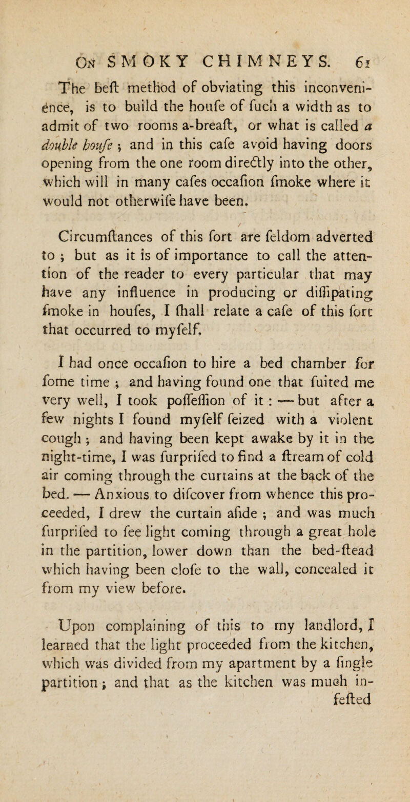 The beft method of obviating this inconveni¬ ence, is to build the houfe of fuch a width as to admit of two rooms a-breaft, or what is called a double houfe ; and in this cafe avoid having doors opening from the one roomdiredtly into the other, which will in many cafes occafion fmoke where it would not otherwife have been. . / Circumftances of this fort are feldom adverted to ; but as it is of importance to call the atten¬ tion of the reader to every particular that may have any influence in producing or di Hi pa ting fmoke in houfes, I (hall relate a cafe of this fort that occurred to myfelf. I had once occafion to hire a bed chamber for fome time ; and having found one that fuited me very well, I took pofleflion of it : — but after a few nights I found myfelf feized with a violent cough ; and having been kept awake by it in the night-time, I was furprifed to find a ftreamof cold air coming through the curtains at the back of the bed. — Anxious to difcover from whence this pro¬ ceeded, I drew the curtain afide -, and was much furprifed to fee light coming through a great hole in the partition, lower down than the bed-ftead which having been clofe to the wall, concealed it from my view before. Upon complaining of this to my landlord, I learned that the light proceeded from the kitchen, which was divided from my apartment by a Tingle partition; and that as the kitchen was much in- fefted