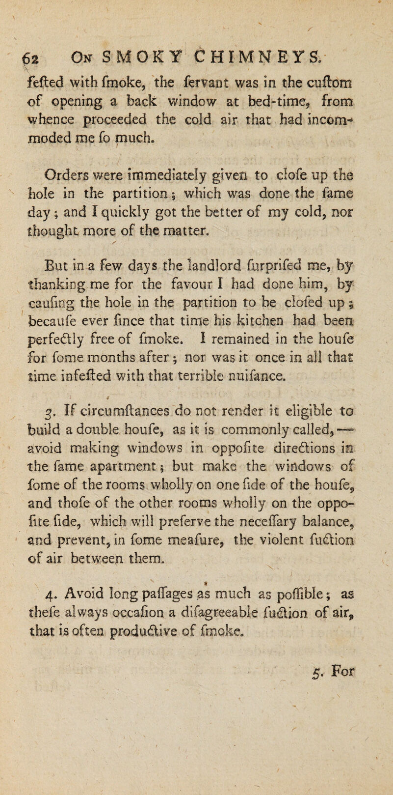 felled with fmoke, the fervant was in the cuftom of opening a back window at bed-time* from whence proceeded the cold air that had incom¬ moded me fo much. 1 • ; ! / Orders were immediately given to clofe up the hole in the partition j which was done the fame day; and I quickly got the better of my cold* nor thought more of the matter. But in a few days the landlord fnrprifed me, by thanking me for the favour I had done him, by caufing the hole in the partition to be clofed up; becaufe ever fmce that time his kitchen had been perfedly free of fmoke. I remained in the houfe for fome months after ; nor was it once in all that time infeiled with that terrible nuifance. i 4 g. If circumflances do not render it eligible to build a double houfe, as it is commonly called,™ avoid making windows in oppofite diredions in the fame apartment; but make the windows of fome of the rooms wholly on one fide of the houfe* and thofe of the other rooms wholly on the oppo¬ fite fide, which will preferve the neceiTary balance* and prevent, in fome me a fare, the violent fudion of air between them. \ * 4. Avoid long paffages as much as pofiible; as thefe always occafion a difagreeable fudion of air* that is often produdive of fmoke. 5. For