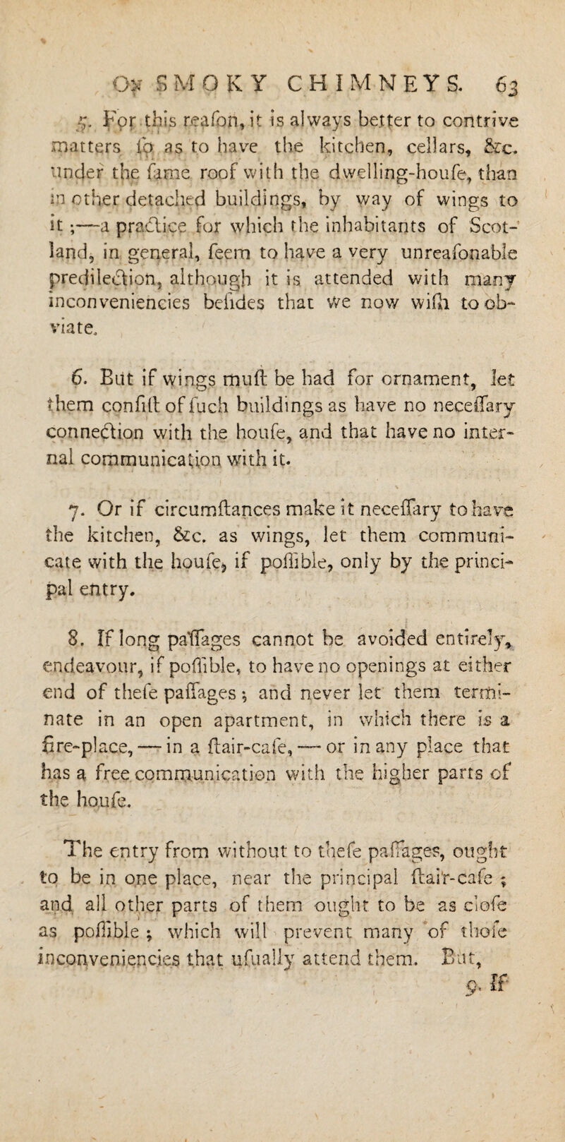 5. For this reafon,it is always better to contrive matters lb as to have the kitchen, cellars, &c. under the fame roof with the dwelling-houfe, than in other detached buildings, by way of wings to it ;—~a practice for which the inhabitants of Scot¬ land, in general, feem to have a very unreasonable prediledion, although it is attended with many inconveniencies beiides that we now wifti to ob¬ viate, 6. Blit if wings mufl be had for ornament, let them confilt offuch buildings as have no neceffary connection with the houfe, and that have no inter¬ nal communication with it. 7. Or if circumftances make it neceffary to have the kitchen, &c. as wings, let them communi¬ cate with the houfe* if poffibie, only by the princi¬ pal entry. 8. If long paffages cannot be avoided entirely, endeavour, if poffibie, to have no openings at either end of thefe paffages •, and never let them termi¬ nate in an open apartment, in which there is a fire-place, — in a flair-cafe, —~ or in any place that has a free communication with the higher parts of the houfe. The entry from without to thefe paffages, ought to be in one place, near the principal flair-cafe ; and all other parts of them ought to he 2s clofe as poffibie ; which will prevent many of thole inconveniencies that ufually attend them. But, 9, If