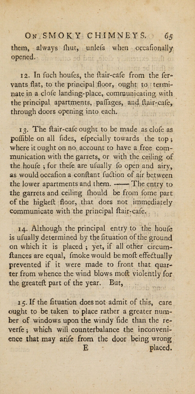 them, always fhut, unlefs when occafionally opened. 12. In fuch houfes, the ftair-cafe from the fer- vants flat, to the principal floor, ought to termi¬ nate in a clofe landing-place, communicating with the principal apartments, paffages, and flair-cafe, through doors opening into each. 13. The flair -cafe ought to be made as clofe as poflible on all fides, efpecially towards the top; where it ought on no account to have a free com¬ munication with the garrets, or with the ceiling of the houfe ; for thefe are ufually fo open and airy, as would occafion a conftant fudlion of air between the lower apartments and them.-- The entry to the garrets and ceiling fhould be from forne part of the higheft floor, that does not immediately communicate with the principal ftair-cafe. 14. Although the principal entry to the houfe is ufually determined by the fituation of the ground on which it is placed ; yet, if all other circum- ftances are equal, fmoke would be moft effedually prevented if it were made to front that quar¬ ter from whence the wind blows moft violently for the greateft part of the year. But, 15. If the fituation does not admit of this, care ought to be taken to place rather a greater num¬ ber of windows upon the windy fide than the re- verfe 5 which will counterbalance the inconveni¬ ence that may arife from the door being wrong E * placed.
