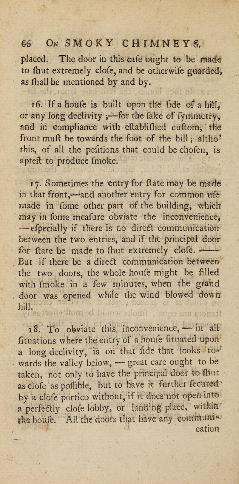 placed. The door in this cafe ought to be made to (hut extremely clofe, and be otherwife guarded, as fhall be mentioned by and by. 16. If a houfe is built upon the fide of a hill* or any long dedivity -for the fake of fymmetry, and in compliance with eiiablifhed cuftom, the front muft be towards the foot of the hill; altho* this, of all the pefitions that could be chofen, is apteft to produce fmoke. ij. Sometimes the entry for Hate may be made in that front,—-and another entry for common ufe made in fome other part of the building, which may in fome meafure obviate the inconvenience, — efpeciallv if there is no dired communication between the two entries, and if the principal door for Hate be made to Oiut extremely clofe. ——— But if there be a dired communication between the two doors, the whole houfe might be filled with fmoke in a few minutes, when the grand door was opened while the wind blowed down hill. 18. To obviate this inconvenience, in all fituations where the entry of a houfe fituated upon a long declivity, is on that fide that looks to¬ wards the valley below, — great care ought to be taken, not only to have the principal door to ffiut as clofe as pohible, but to have it further fecured by a clofe portico without, if ft does'not open into a perfedly clofe lobby, or landing place, within the houfe. All the doors that have any com mu m- cation